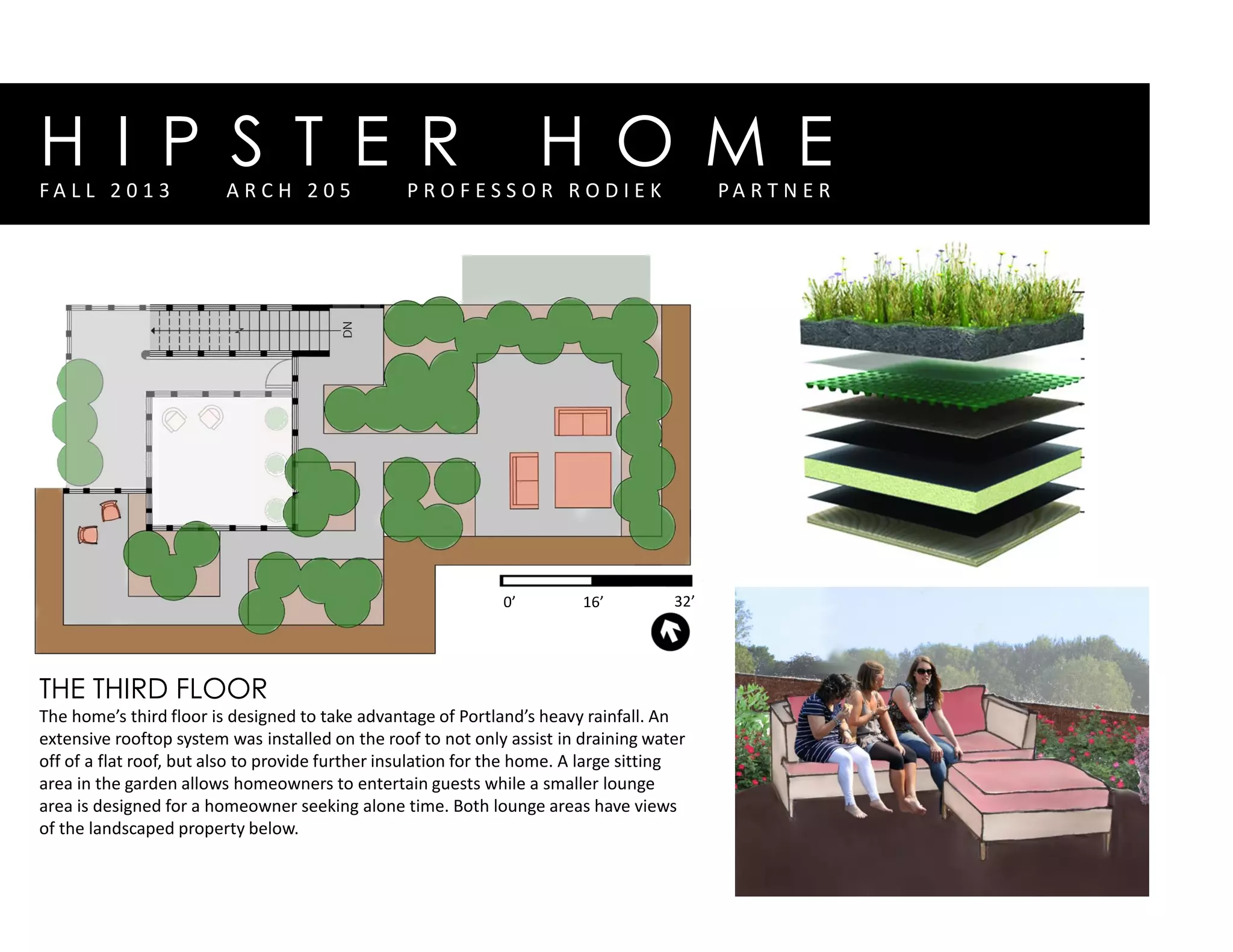 H I P S T E R H O M EF A L L 2 0 1 3 A R C H 2 0 5 P R O F E S S O R R O D I E K P A R T N E R
0’ 16’ 32’
THE THIRD FLOOR
The home’s third floor is designed to take advantage of Portland’s heavy rainfall. An
extensive rooftop system was installed on the roof to not only assist in draining water
off of a flat roof, but also to provide further insulation for the home. A large sitting
area in the garden allows homeowners to entertain guests while a smaller lounge
area is designed for a homeowner seeking alone time. Both lounge areas have views
of the landscaped property below.
 