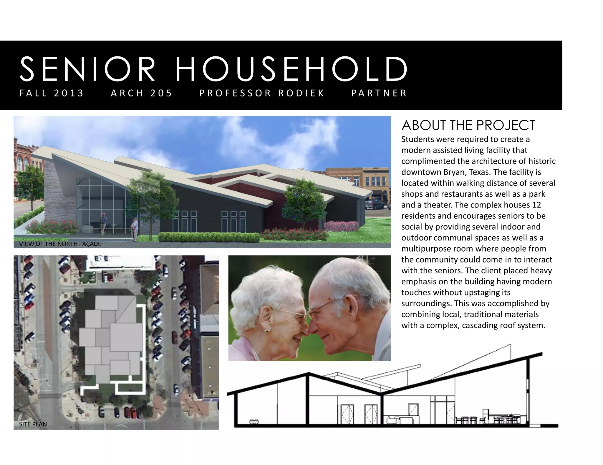 SENIOR HOUSEHOLDF A L L 2 0 1 3 A R C H 2 0 5 P R O F E S S O R R O D I E K P A R T N E R
ABOUT THE PROJECT
Students were required to create a
modern assisted living facility that
complimented the architecture of historic
downtown Bryan, Texas. The facility is
located within walking distance of several
shops and restaurants as well as a park
and a theater. The complex houses 12
residents and encourages seniors to be
social by providing several indoor and
outdoor communal spaces as well as a
multipurpose room where people from
the community could come in to interact
with the seniors. The client placed heavy
emphasis on the building having modern
touches without upstaging its
surroundings. This was accomplished by
combining local, traditional materials
with a complex, cascading roof system.
VIEW OF THE NORTH FAÇADE
SITE PLAN
 