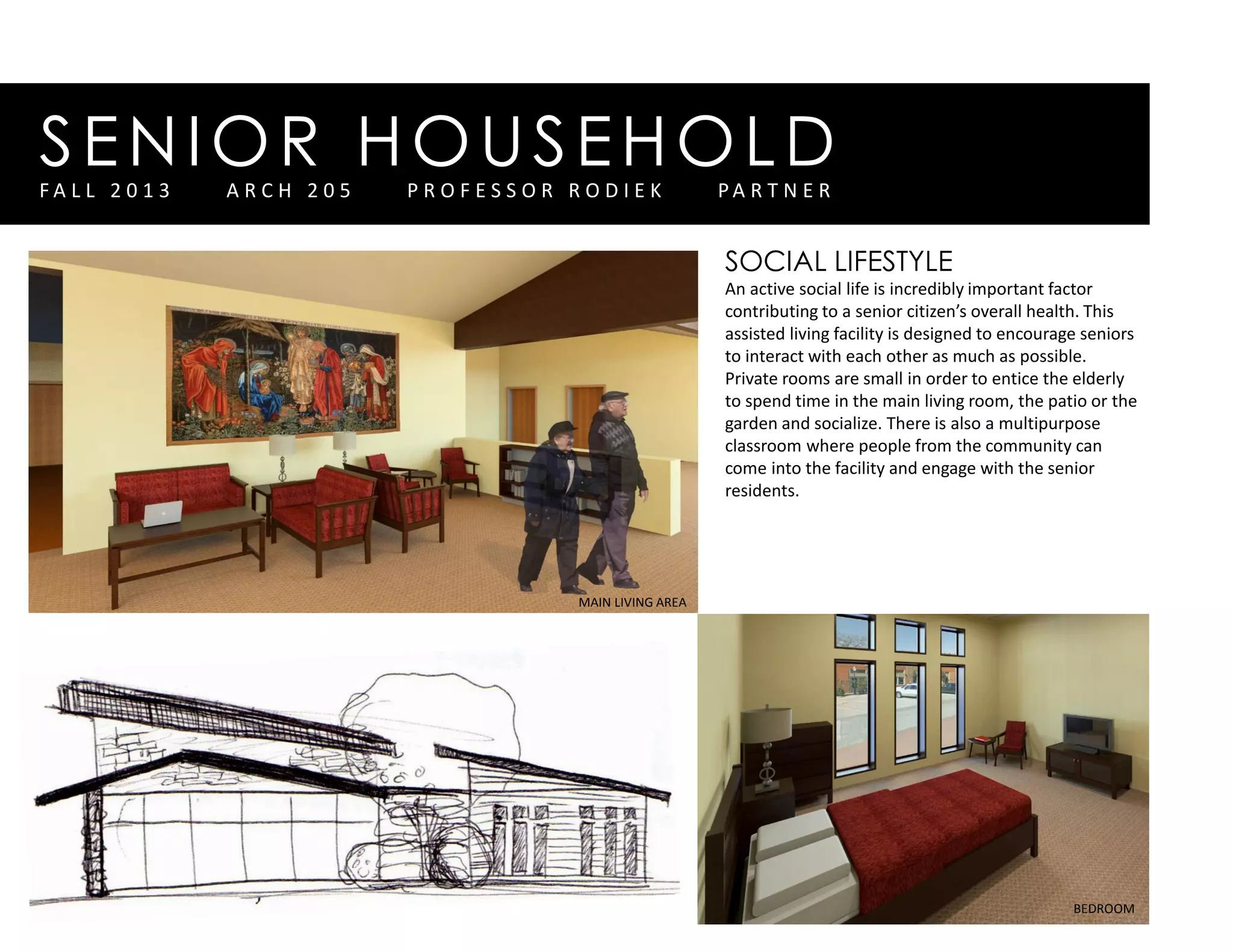 SENIOR HOUSEHOLDF A L L 2 0 1 3 A R C H 2 0 5 P R O F E S S O R R O D I E K P A R T N E R
SOCIAL LIFESTYLE
An active social life is incredibly important factor
contributing to a senior citizen’s overall health. This
assisted living facility is designed to encourage seniors
to interact with each other as much as possible.
Private rooms are small in order to entice the elderly
to spend time in the main living room, the patio or the
garden and socialize. There is also a multipurpose
classroom where people from the community can
come into the facility and engage with the senior
residents.
BEDROOM
MAIN LIVING AREA
 