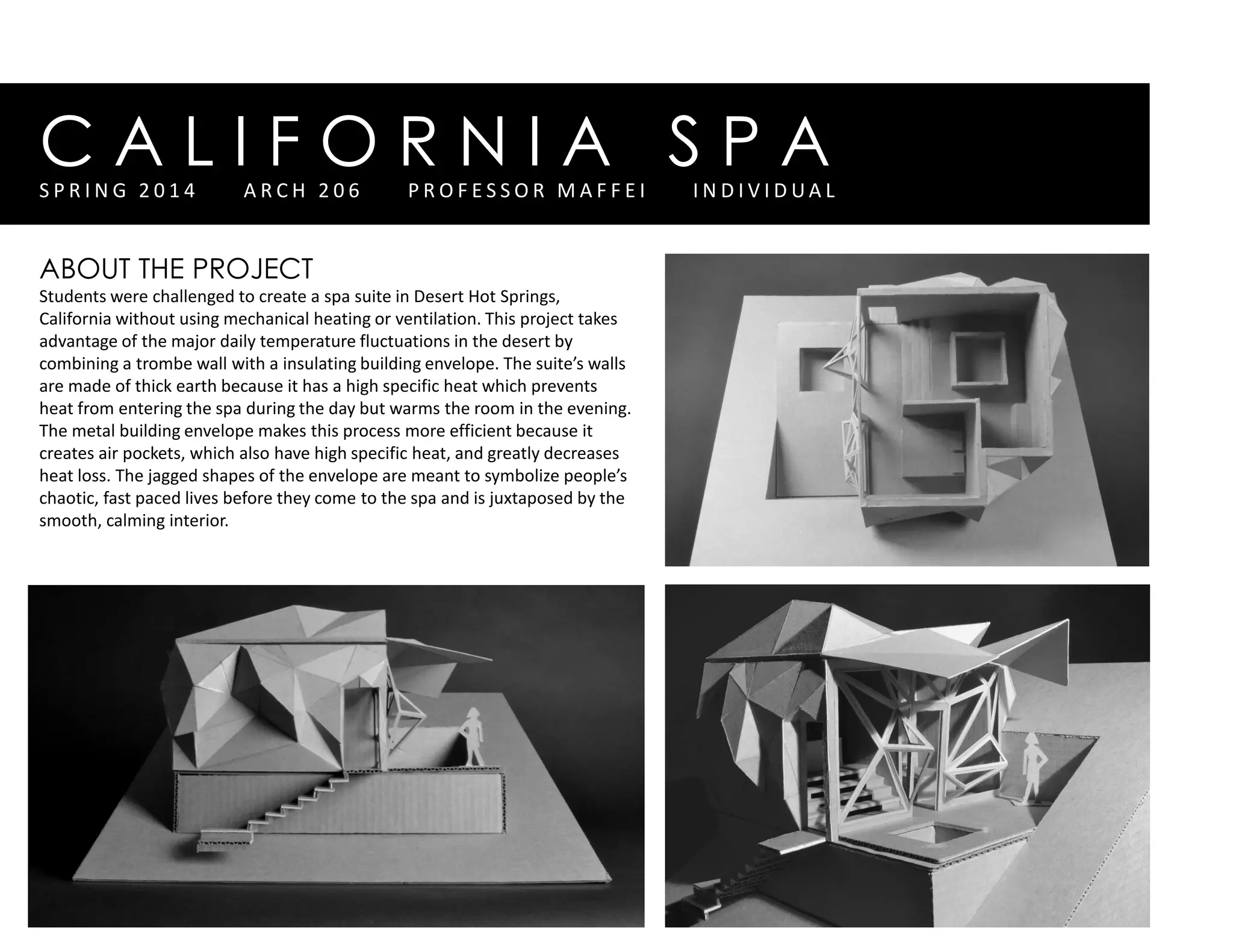 C A L I F O R N I A S P AS P R I N G 2 0 1 4 A R C H 2 0 6 P R O F E S S O R M A F F E I I N D I V I D U A L
ABOUT THE PROJECT
Students were challenged to create a spa suite in Desert Hot Springs,
California without using mechanical heating or ventilation. This project takes
advantage of the major daily temperature fluctuations in the desert by
combining a trombe wall with a insulating building envelope. The suite’s walls
are made of thick earth because it has a high specific heat which prevents
heat from entering the spa during the day but warms the room in the evening.
The metal building envelope makes this process more efficient because it
creates air pockets, which also have high specific heat, and greatly decreases
heat loss. The jagged shapes of the envelope are meant to symbolize people’s
chaotic, fast paced lives before they come to the spa and is juxtaposed by the
smooth, calming interior.
 
