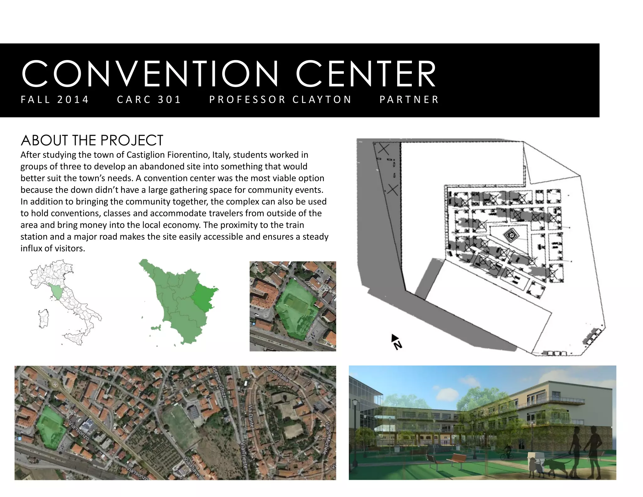 CONVENTION CENTERF A L L 2 0 1 4 C A R C 3 0 1 P R O F E S S O R C L A Y T O N P A R T N E R
ABOUT THE PROJECT
After studying the town of Castiglion Fiorentino, Italy, students worked in
groups of three to develop an abandoned site into something that would
better suit the town’s needs. A convention center was the most viable option
because the down didn’t have a large gathering space for community events.
In addition to bringing the community together, the complex can also be used
to hold conventions, classes and accommodate travelers from outside of the
area and bring money into the local economy. The proximity to the train
station and a major road makes the site easily accessible and ensures a steady
influx of visitors.
 