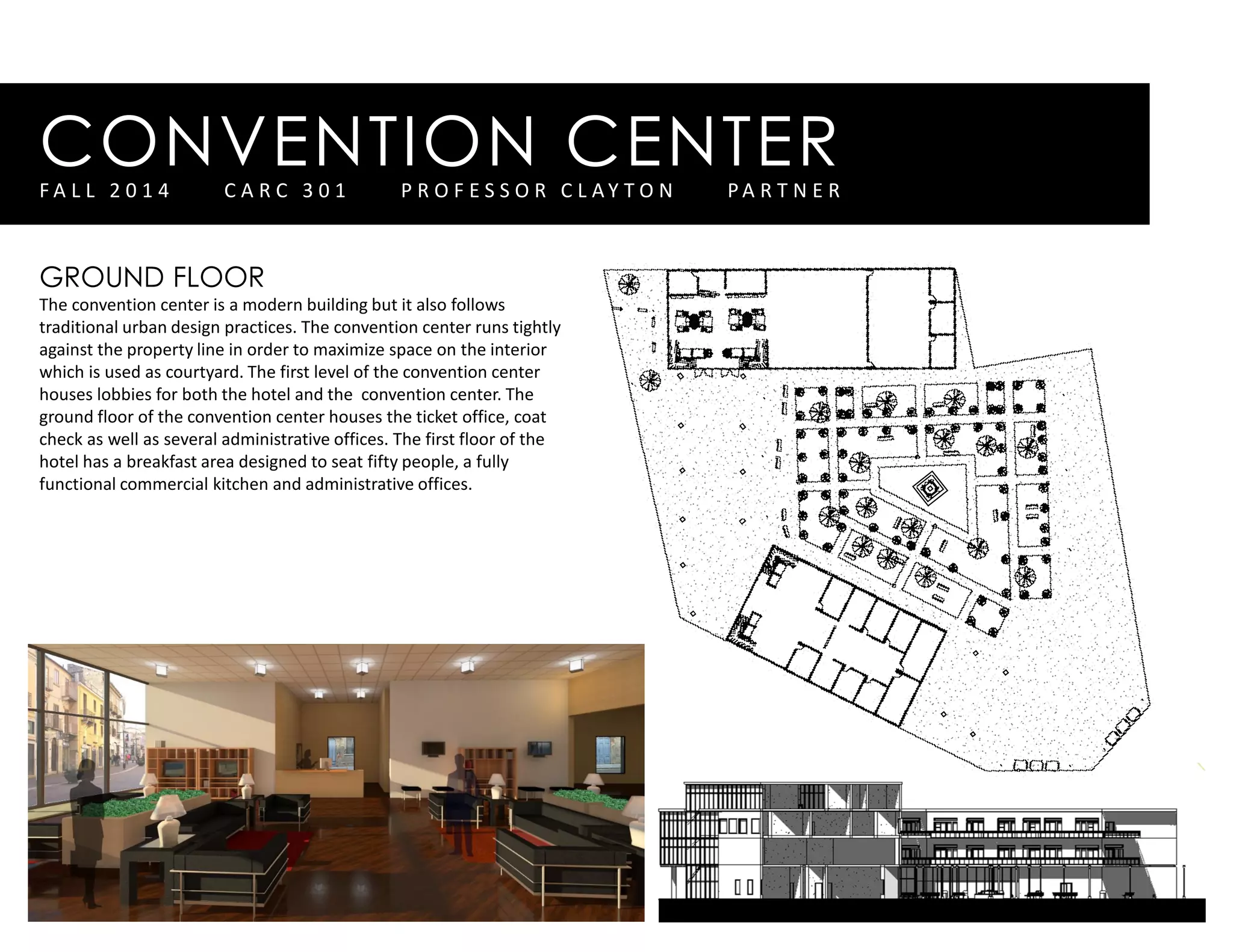CONVENTION CENTERF A L L 2 0 1 4 C A R C 3 0 1 P R O F E S S O R C L A Y T O N P A R T N E R
GROUND FLOOR
The convention center is a modern building but it also follows
traditional urban design practices. The convention center runs tightly
against the property line in order to maximize space on the interior
which is used as courtyard. The first level of the convention center
houses lobbies for both the hotel and the convention center. The
ground floor of the convention center houses the ticket office, coat
check as well as several administrative offices. The first floor of the
hotel has a breakfast area designed to seat fifty people, a fully
functional commercial kitchen and administrative offices.
 