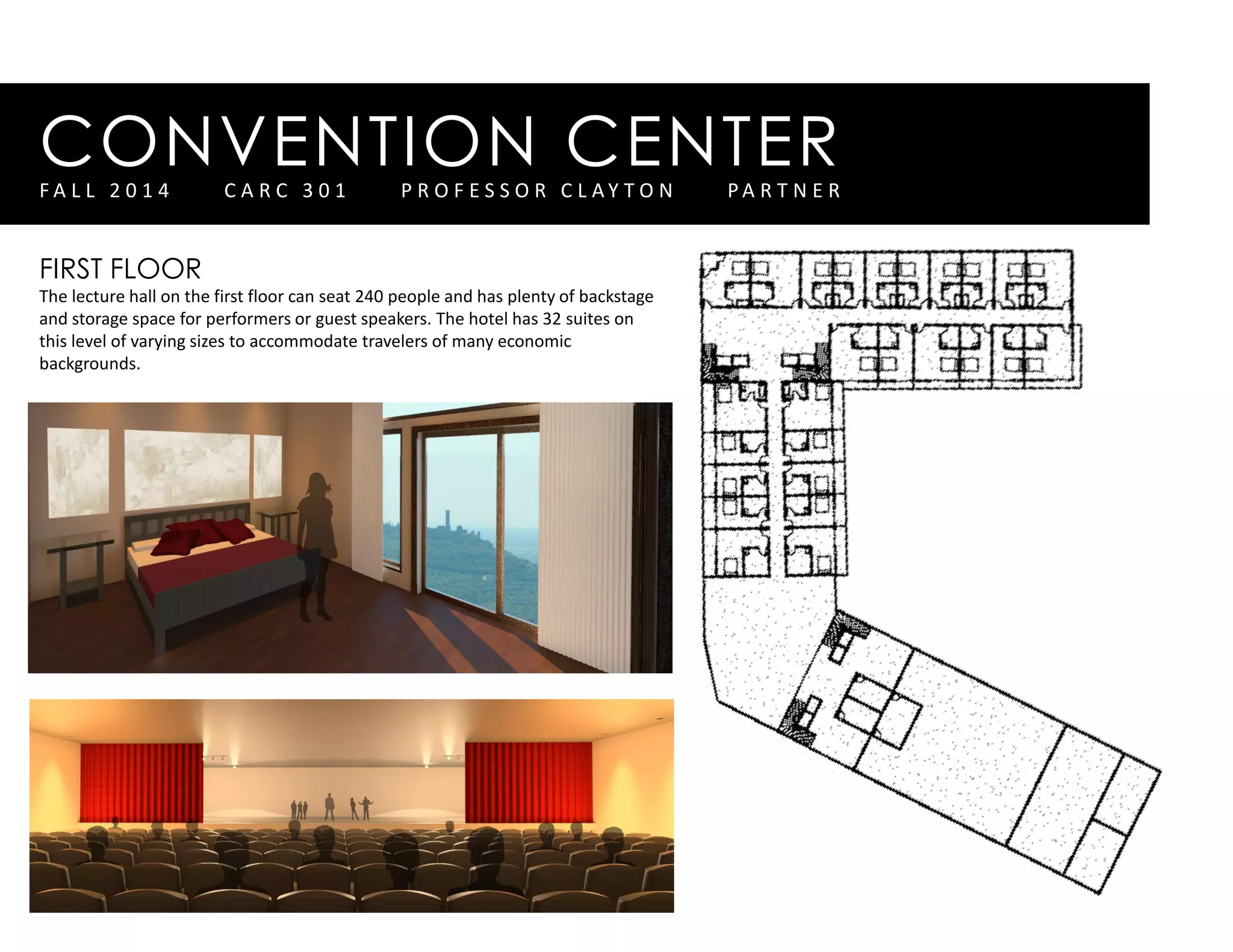 CONVENTION CENTERF A L L 2 0 1 4 C A R C 3 0 1 P R O F E S S O R C L A Y T O N P A R T N E R
FIRST FLOOR
The lecture hall on the first floor can seat 240 people and has plenty of backstage
and storage space for performers or guest speakers. The hotel has 32 suites on
this level of varying sizes to accommodate travelers of many economic
backgrounds.
 