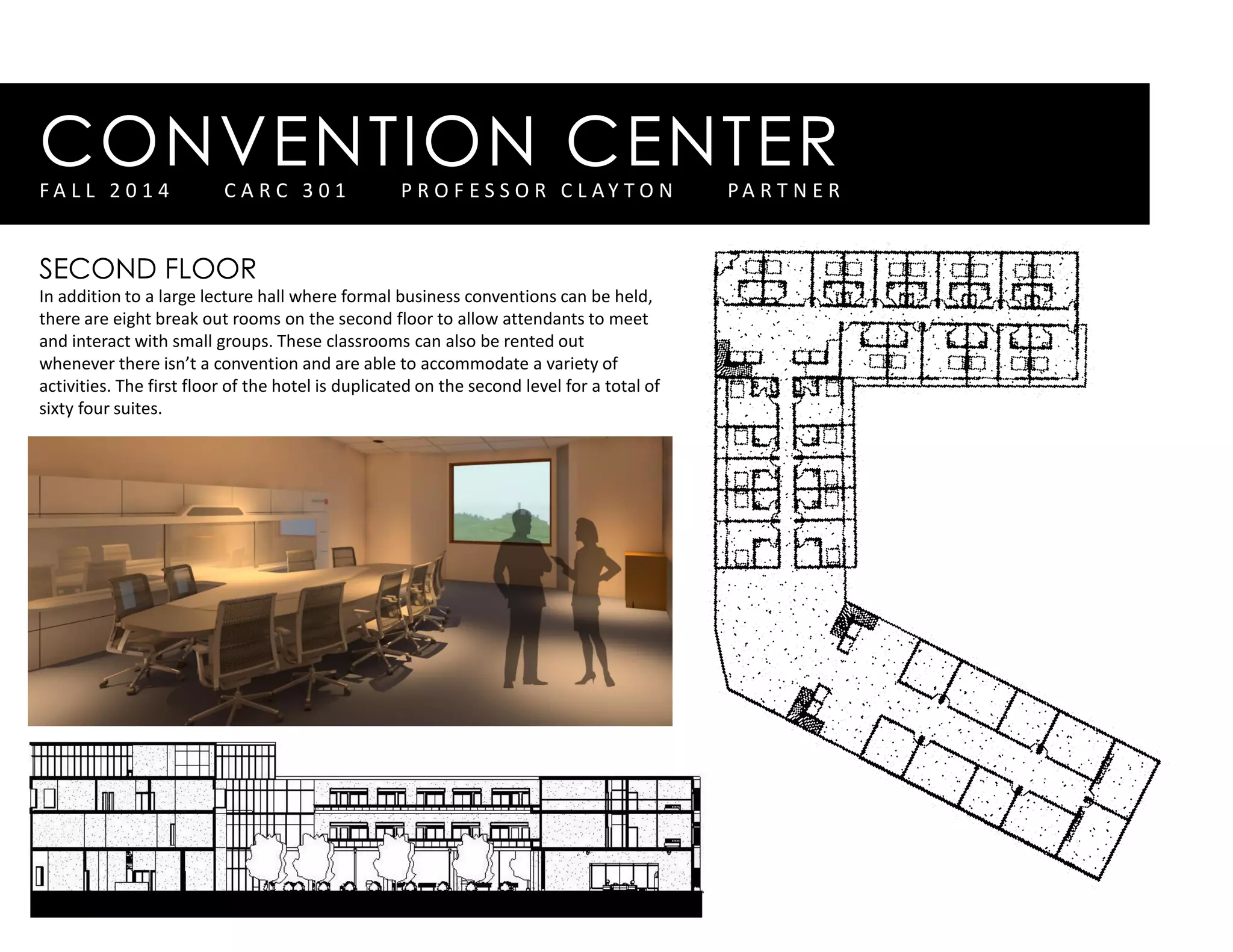 CONVENTION CENTERF A L L 2 0 1 4 C A R C 3 0 1 P R O F E S S O R C L A Y T O N P A R T N E R
SECOND FLOOR
In addition to a large lecture hall where formal business conventions can be held,
there are eight break out rooms on the second floor to allow attendants to meet
and interact with small groups. These classrooms can also be rented out
whenever there isn’t a convention and are able to accommodate a variety of
activities. The first floor of the hotel is duplicated on the second level for a total of
sixty four suites.
 