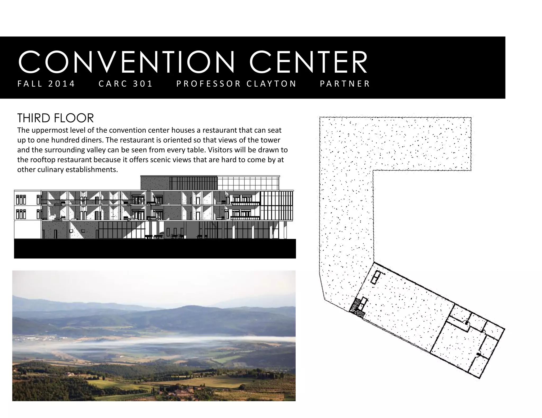 CONVENTION CENTERF A L L 2 0 1 4 C A R C 3 0 1 P R O F E S S O R C L A Y T O N P A R T N E R
THIRD FLOOR
The uppermost level of the convention center houses a restaurant that can seat
up to one hundred diners. The restaurant is oriented so that views of the tower
and the surrounding valley can be seen from every table. Visitors will be drawn to
the rooftop restaurant because it offers scenic views that are hard to come by at
other culinary establishments.
 