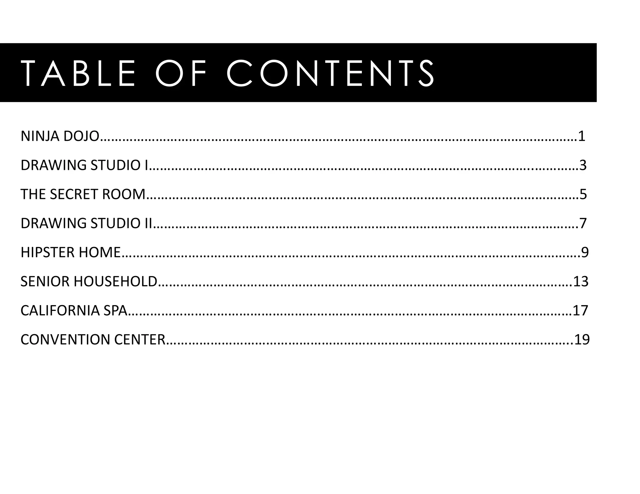 TABLE OF CONTENTS
NINJA DOJO…………………………………………………………………………………………………………………1
DRAWING STUDIO I…………………………………………………………………………………………..…………3
THE SECRET ROOM………………………………………………………………………………………………………5
DRAWING STUDIO II…………………………………………………………………………………………………….7
HIPSTER HOME…………………………………………………………………………………………………………….9
SENIOR HOUSEHOLD………………………………………………………………………………………………….13
CALIFORNIA SPA…………………………………………………………………………………………………………17
CONVENTION CENTER………………………………………………………………………………………………..19
 