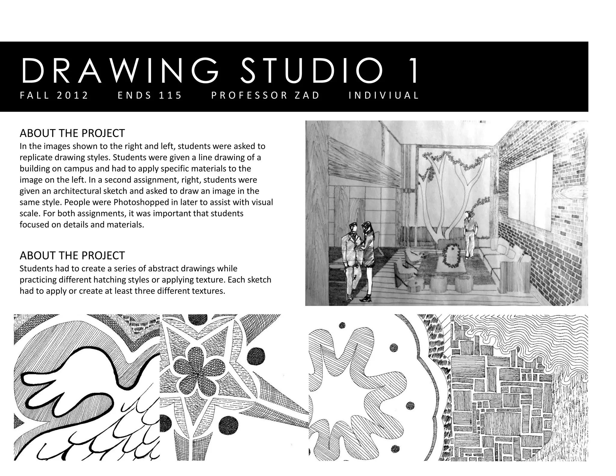 D R A W I N G S T U D I O 1
ABOUT THE PROJECT
In the images shown to the right and left, students were asked to
replicate drawing styles. Students were given a line drawing of a
building on campus and had to apply specific materials to the
image on the left. In a second assignment, right, students were
given an architectural sketch and asked to draw an image in the
same style. People were Photoshopped in later to assist with visual
scale. For both assignments, it was important that students
focused on details and materials.
ABOUT THE PROJECT
Students had to create a series of abstract drawings while
practicing different hatching styles or applying texture. Each sketch
had to apply or create at least three different textures.
F A L L 2 0 1 2 E N D S 1 1 5 P R O F E S S O R Z A D I N D I V I U A L
 