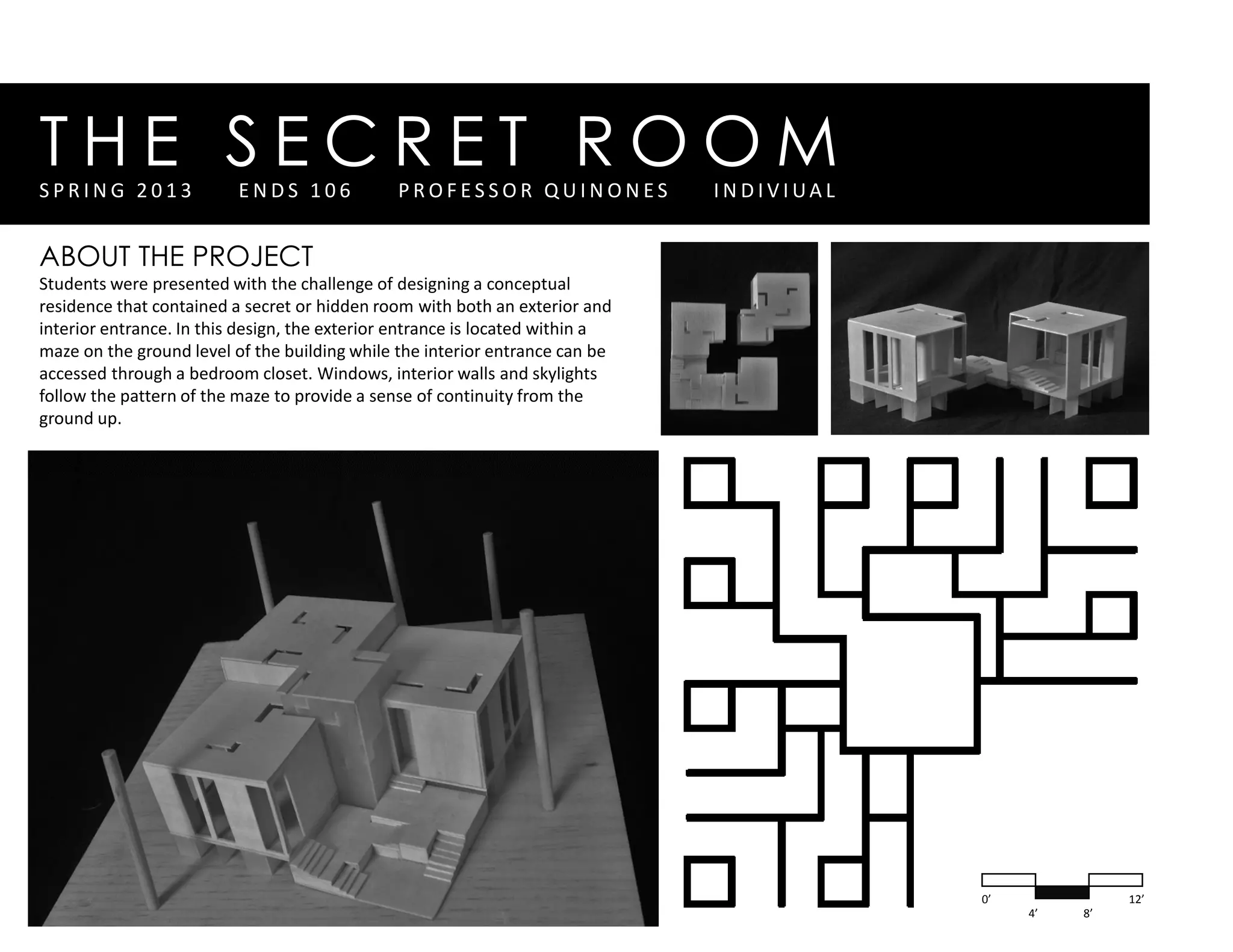 T H E S E C R E T R O O MS P R I N G 2 0 1 3 E N D S 1 0 6 P R O F E S S O R Q U I N O N E S I N D I V I UA L
ABOUT THE PROJECT
Students were presented with the challenge of designing a conceptual
residence that contained a secret or hidden room with both an exterior and
interior entrance. In this design, the exterior entrance is located within a
maze on the ground level of the building while the interior entrance can be
accessed through a bedroom closet. Windows, interior walls and skylights
follow the pattern of the maze to provide a sense of continuity from the
ground up.
0’
4’ 8’
12’
 