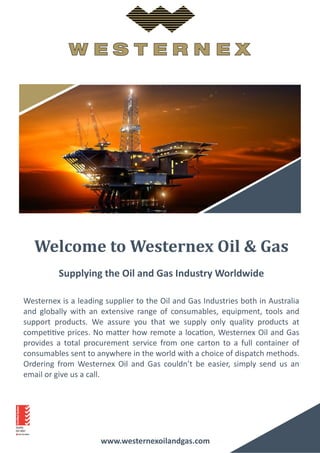 www.westernexoilandgas.com
Welcome to Westernex Oil & Gas
Supplying the Oil and Gas Industry Worldwide
Westernex is a leading supplier to the Oil and Gas Industries both in Australia
and globally with an extensive range of consumables, equipment, tools and
support products. We assure you that we supply only quality products at
competitive prices. No matter how remote a location, Westernex Oil and Gas
provides a total procurement service from one carton to a full container of
consumables sent to anywhere in the world with a choice of dispatch methods.
Ordering from Westernex Oil and Gas couldn’t be easier, simply send us an
email or give us a call.
 