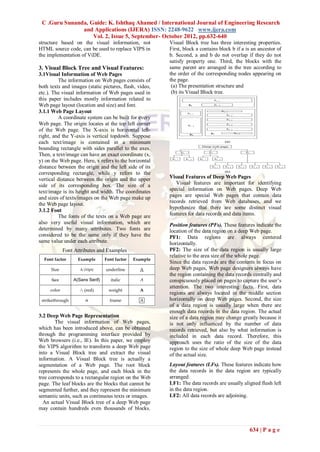 C .Guru Sunanda, Guide: K. Ishthaq Ahamed / International Journal of Engineering Research
               and Applications (IJERA) ISSN: 2248-9622 www.ijera.com
                   Vol. 2, Issue 5, September- October 2012, pp.632-640
structure based on the visual information, not          Visual Block tree has three interesting properties.
HTML source code, can be used to replace VIPS in        First, block a contains block b if a is an ancestor of
the implementation of ViDE.                             b. Second, a and b do not overlap if they do not
                                                        satisfy property one. Third, the blocks with the
3. Visual Block Tree and Visual Features:               same parent are arranged in the tree according to
3.1Visual Information of Web Pages                      the order of the corresponding nodes appearing on
         The information on Web pages consists of       the page.
both texts and images (static pictures, flash, video,    (a) The presentation structure and
etc.). The visual information of Web pages used in       (b) its Visual Block tree.
this paper includes mostly information related to
Web page layout (location and size) and font.
3.1.1 Web Page Layout
         A coordinate system can be built for every
Web page. The origin locates at the top left corner
of the Web page. The X-axis is horizontal left-
right, and the Y-axis is vertical topdown. Suppose
each text/image is contained in a minimum
bounding rectangle with sides parallel to the axes.
Then, a text/image can have an exact coordinate (x,
y) on the Web page. Here, x refers to the horizontal
distance between the origin and the left side of its
corresponding rectangle, while y refers to the
vertical distance between the origin and the upper      Visual Features of Deep Web Pages
side of its corresponding box. The size of a               Visual features are important for identifying
text/image is its height and width. The coordinates     special information on Web pages. Deep Web
and sizes of texts/images on the Web page make up       pages are special Web pages that contain data
                                                        records retrieved from Web databases, and we
the Web page layout.
                                                        hypothesize that there are some distinct visual
3.1.2 Font
         The fonts of the texts on a Web page are       features for data records and data items.
also very useful visual information, which are          Position features (PFs). These features indicate the
determined by many attributes. Two fonts are            location of the data region on a deep Web page.
considered to be the same only if they have the         PF1: Data regions are always centered
same value under each attribute.                        horizontally.
           Font Attributes and Examples                 PF2: The size of the data region is usually large
                                                        relative to the area size of the whole page.
                                                        Since the data records are the contents in focus on
                                                        deep Web pages, Web page designers always have
                                                        the region containing the data records centrally and
                                                        conspicuously placed on pages to capture the user’s
                                                        attention. The two interesting facts. First, data
                                                        regions are always located in the middle section
                                                        horizontally on deep Web pages. Second, the size
                                                        of a data region is usually large when there are
                                                        enough data records in the data region. The actual
3.2 Deep Web Page Representation                        size of a data region may change greatly because it
        The visual information of Web pages,            is not only influenced by the number of data
which has been introduced above, can be obtained        records retrieved, but also by what information is
through the programming interface provided by           included in each data record. Therefore, this
Web browsers (i.e., IE). In this paper, we employ       approach uses the ratio of the size of the data
the VIPS algorithm to transform a deep Web page         region to the size of whole deep Web page instead
into a Visual Block tree and extract the visual         of the actual size.
information. A Visual Block tree is actually a
segmentation of a Web page. The root block              Layout features (LFs). These features indicate how
represents the whole page, and each block in the        the data records in the data region are typically
tree corresponds to a rectangular region on the Web     arranged.
page. The leaf blocks are the blocks that cannot be     LF1: The data records are usually aligned flush left
segmented further, and they represent the minimum       in the data region.
semantic units, such as continuous texts or images.     LF2: All data records are adjoining.
  An actual Visual Block tree of a deep Web page
may contain hundreds even thousands of blocks.



                                                                                              634 | P a g e
 