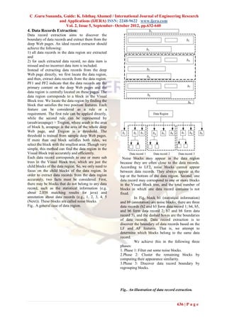 C .Guru Sunanda, Guide: K. Ishthaq Ahamed / International Journal of Engineering Research
                 and Applications (IJERA) ISSN: 2248-9622 www.ijera.com
                     Vol. 2, Issue 5, September- October 2012, pp.632-640
4. Data Records Extraction:
Data record extraction aims to discover the
boundary of data records and extract them from the
deep Web pages. An ideal record extractor should
achieve the following:
1) all data records in the data region are extracted
and
2) for each extracted data record, no data item is
missed and no incorrect data item is included.
Instead of extracting data records from the deep
Web page directly, we first locate the data region,
and then, extract data records from the data region.
PF1 and PF2 indicate that the data records are the
primary content on the deep Web pages and the
data region is centrally located on these pages. The
data region corresponds to a block in the Visual
Block tree. We locate the data region by finding the
block that satisfies the two position features. Each
feature can be considered as a rule or a
requirement. The first rule can be applied directly,
while the second rule can be represented by
(areab/areapage) > Tregion, where areab is the area
of block b, areapage is the area of the whole deep
Web page, and Tregion is a threshold. The
threshold is trained from sample deep Web pages.
If more than one block satisfies both rules, we
select the block with the smallest area. Though very
simple, this method can find the data region in the
Visual Block tree accurately and efficiently.
Each data record corresponds to one or more sub          Noise blocks may appear in the data region
trees in the Visual Block tree, which are just the     because they are often close to the data records.
child blocks of the data region. So, we only need to   According to LF2, noise blocks cannot appear
focus on the child blocks of the data region. In       between data records. They always appear at the
order to extract data records from the data region     top or the bottom of the data region. Second, one
accurately, two facts must be considered. First,       data record may correspond to one or more blocks
there may be blocks that do not belong to any data     in the Visual Block tree, and the total number of
record, such as the statistical information (e.g.      blocks in which one data record contains is not
about 2,038 matching results for java) and             fixed.
annotation about data records (e.g., 1, 2, 3, 4, 5              In Fig, block b1 (statistical information)
(Next)). These blocks are called noise blocks.         and b9 (annotation) are noise blocks; there are three
Fig.. A general case of data region.                   data records (b2 and b3 form data record 1; b4, b5,
                                                       and b6 form data record 2; b7 and b8 form data
                                                       record 3), and the dashed boxes are the boundaries
                                                       of data records. Data record extraction is to
                                                       discover the boundary of data records based on the
                                                       LF and AF features. That is, we attempt to
                                                       determine which blocks belong to the same data
                                                       record.
                                                                We achieve this in the following three
                                                       phases:
                                                       1. Phase 1: Filter out some noise blocks.
                                                       2.Phase 2: Cluster the remaining blocks by
                                                       computing their appearance similarity.
                                                       3.Phase 3: Discover data record boundary by
                                                       regrouping blocks.




                                                       Fig.. An illustration of data record extraction.


                                                                                            636 | P a g e
 