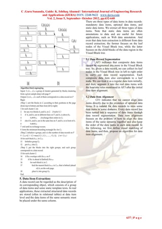 C .Guru Sunanda, Guide: K. Ishthaq Ahamed / International Journal of Engineering Research
               and Applications (IJERA) ISSN: 2248-9622 www.ijera.com
                   Vol. 2, Issue 5, September- October 2012, pp.632-640
                                                        There are three types of data items in data records:
                                                        mandatory data items, optional data items, and
                                                        static data items. We extract all three types of data
                                                        items. Note that static data items are often
                                                        annotations to data and are useful for future
                                                        applications, such as Web data annotation. And
                                                        even that data item extraction is different from data
                                                        record extraction; the former focuses on the leaf
                                                        nodes of the Visual Block tree, while the latter
                                                        focuses on the child blocks of the data region in the
                                                        Visual Block tree.

                                                        5.1 Data Record Segmentation
                                                                  AF3 indicates that composite data items
                                                        cannot be segmented any more in the Visual Block
                                                        tree. So, given a data record, we can collect its leaf
                                                        nodes in the Visual Block tree in left to right order
                                                        to carry out data record segmentation. Each
                                                        composite data item also corresponds to a leaf
                                                        node. We can treat it as a regular data item initially,
                                                        and then, segment it into the real data items with
                                                        the heuristic rules mentioned in AF3 after the initial
                                                        data item alignment.

                                                        5.2 Data Item Alignment
                                                                 CF1 indicates that we cannot align data
                                                        items directly due to the existence of optional data
                                                        items. It is natural for data records to miss some
                                                        data items in some domains. Every data record has
                                                        been turned into a sequence of data items through
                                                        data record segmentation. Data item alignment
                                                        focuses on the problem of how to align the data
                                                        items of the same semantic together and also keep
                                                        the order of the data items in each data record. In
                                                        the following, we first define visual matching of
                                                        data items, and then, propose an algorithm for data
                                                        item alignment.




5. Data Item Extraction:
A data record can be regarded as the description of
its corresponding object, which consists of a group
of data items and some static template texts. In real
applications, these extracted structured data records
are stored (often in relational tables) at data item
level and the data items of the same semantic must
be placed under the same column.




                                                                                               637 | P a g e
 
