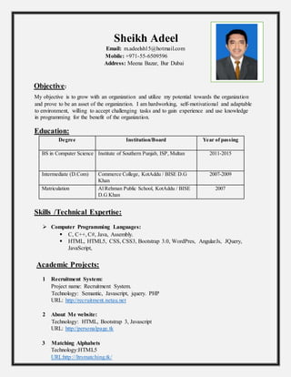 Sheikh Adeel
Email: m.adeelsh15@hotmail.com
Mobile: +971-55-6509596
Address: Meena Bazar, Bur Dubai
Objective:
My objective is to grow with an organization and utilize my potential towards the organization
and prove to be an asset of the organization. I am hardworking, self-motivational and adaptable
to environment, willing to accept challenging tasks and to gain experience and use knowledge
in programming for the benefit of the organization.
Education:
Degree Institution/Board Year of passing
BS in Computer Science Institute of Southern Punjab, ISP, Multan 2011-2015
Intermediate (D.Com) Commerce College, KotAddu / BISE D.G
Khan
2007-2009
Matriculation Al Rehman Public School, KotAddu / BISE
D.G Khan
2007
Skills /Technical Expertise:
 Computer Programming Languages:
 C, C++, C#, Java, Assembly.
 HTML, HTML5, CSS, CSS3, Bootstrap 3.0, WordPres, AngularJs, JQuery,
JavaScript,
Academic Projects:
1 Recruitment System:
Project name: Recruitment System.
Technology: Semantic, Javascript, jquery. PHP
URL: http://recruitment.netau.net
2 About Me website:
Technology: HTML, Bootstrap 3, Javascript
URL: http://personalpage.tk
3 Matching Alphabets
Technology:HTML5
URL:http://ltrsmatching.tk/
 