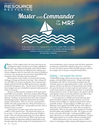 C
hapter 1 of this complete look at the issues and concerns sur-
rounding the modern materials recovery facility, published in
the April issue of Resource Recycling, ended with the follow-
ing comment: “With rising costs, falling revenues and long-term
contract obligations, there are more than a few stories of insuﬃcient
revenues to cover operations costs and contract responsibilities like
commodity rebates and public education programs.”
What materials recovery facility can overcome the daunting
challenges of change and ﬁnancial crisis today? After visiting well
over 250 MRFs over the past two decades, I have witnessed many
valuable attributes that the best MRF operators possess, regardless
of individual management styles. The best practices developed by
those managers may prove invaluable for operators under pressure in
today’s environment.
There are excellent operators working for all the major profes-
sional MRF service providers. My former company, Waste Manage-
ment, had some of the best facilities and managers I have personally
observed. Excellence can also be found at many other companies,
including large haulers, independent professionals and integrat-
ed paper mill operations. There are, of course, poorly operated
facilities with easily spotted indicators, which can be found at an
alarming number of MRF sites – and generally stem from a lack of
training, acumen or control.
A good operator can make a giant swing in the success of
a MRF in a short period of time. The bottom-line impacts can
be very large – to the tune of hundreds of thousands of dollars a
month. I have seen this phenomenon play out at three diﬀerent
public companies over the last 40 years. What is the special com-
bination of skills and approaches applied by gifted leaders to get
through tough times and the swings of the recycling business? Ex-
ternal considerations, such as customer needs and talent acquisition,
are important, and they’ll be explored in this series at a later date.
For now, let’s look for answers within the MRF operation itself and
the managers who set the pace at top-performing facilities.
Safety – no room for error
A skilled MRF manager will start by ensuring a successful safety
program, with identiﬁable characteristics. It begins with energy.
Good leaders will “sniﬀ out” the lowering of standards and call
immediate attention to approaching threats to safety. Strong MRF
operators will also stop what they are doing and shut down produc-
tion upon the discovery of serious unsafe acts and incidents – such
as open electric panels, incomplete safety checklists, an unsafe loader
being put back into service. In these instances, the operator calls the
team together to point out the safety deﬁciency and makes it clear
he or she will not tolerate repeats of the same incident.
It’s also important to establish and reward improving safety
goals and celebrate employee and plant milestones, such as the
avoidance of lost workdays or a signiﬁcant period of time with no
reportable accidents. If rogue employees or MRF users, such as
third-party trucks tipping on the MRF tip ﬂoors, fail to follow the
safety rules or are determined to be a threat, they are weeded out
professionally. There are also regular safety meetings for all workers
and brief toolbox safety huddles every shift. The accident rate will
be low, and morale will be high – a well-operated MRF is a place
where safe practices are trained, understood and followed. Energetic
MRF safety programs are an excellent indicator of healthy plants.
OSHA representatives are now common visitors to MRFs,
which are increasingly complex and potentially dangerous environ-
MasterAND Commander
OF
THE MRF
In the second story in an ongoing series about the modern MRF, our author
shares expert advice on how to run a single-stream facility in the face of volatile
markets, increasing complexity and financial pressures.
BY MICHAEL TIMPANE
Reprinted from
24 RR | May 2015
 