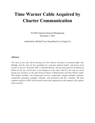 Time Warner Cable Acquired by
Charter Communication
FE 820 Corporate Financial Management
December 3, 2016
Authored by: Michael Cruz, Seung Ryul Lee, Congyi Liu
Abstract:
"For most of you, who will be moving on to New Charter, the future is extremely bright. Tom
Rutledge and the team he has assembled are seasoned, talented leaders with proven track
records of success" said from TWCs CEO Rob Marcus, who has been paid tens of millions of
dollars on the way out the door, to his employees in the email. And he is the only one of the
leaving top executives in the deal between Charter Communication and Time Warner Cable.
This analysis includes: case background overview, comparable company multiples valuation,
comparable acquisition multiples valuation, and discounted cash flow valuation. The final
valuation analysis of TWC will be based on these three approaches in the summary with a glance
of the real deal.
 