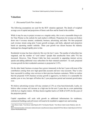 2
?Time Warner Cable Acquired by Charter Communication
Valuations
1. Discounted Cash Flow Analysis
The following assumptions are used for the DCF valuation approach. The details of weighted
average cost of capital and projections of future cash flow and be found in the exhibits.
While it may be easy to project revenue as a singular entity, this is not a reasonable thing to do
for Time Warner as the outlook for each market is different. Projections for revenue are broken
down into 4 revenue streams: residential, business, advertising, and other. We then projected
each revenue stream using prior 3-years growth averages, and lastly, adjusted each projection
based on upcoming market outlooks. Three year growth was chosen because the industry
landscape has changed rapidly prior to that.
Residential revenue has been relatively flat over the last 3 years. The number of subscribers has
stagnated, and the number of cord cutters (people that unsubscribe from cable TV) has
increased. However, Time Warner Cable has been successful in upgrading internet service
speeds and adding additional voice subscribers for their retained customers . As such, projected3
revenue growth for their residential customers is projected at 2.15%.
On the other hand, business revenues have grown immensely in the last 3 years with most of the
contribution coming from new high speed data accounts and new voice accounts. Theyve also
been successful in selling voice services to their previous business customers. While we realize
that the projected 18.4% business revenue growth is aggressive, we believe it is sustainable for
another year or two, but taper off before the 5 year projection period and terminal growth takes
over.
We believe advertising revenue will stay constant at 2.5% as it has been historically. Lastly, we
believe other revenue will increase at a high rate for the next 5 years due to a new partnership
with the Los Angeles Lakers. All these factors together lead to a CAGR of 4.45% for the years of
the projection period.
Capital expenditure will scale with growth as additional infrastructure for residences,
commercial buildings and cell towers will need to be installed to support new and existing
3
Time Warner Cable, Time Warner Cable Reports 2016 First-Quarter Results. ?Time Warner Cable Investor Relations, April, 28,
2016,
http://ir.timewarnercable.com/investor-relations/investor-news/financial-release-details/2016/Time-Warner-Cable-Reports-2016-First-
Quarter-Results/default.aspx
 