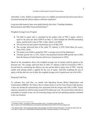 3
?Time Warner Cable Acquired by Charter Communication
subscribers. Lastly, SG&A is expected to grow at a slightly increased rate beyond revenue due to
increased training and salaries improve customer experience .4
Long term debt maturity dates were pulled directly from their Trending Schedules,
Reconciliations and Other Financial Information5
Weighted Average Cost of Capital:
 The debt to equity ratio is calculated by the market value of TWCs equity, which is
equal to the price per share $209.56 on May 17, 2016 multiple the 284.6M outstanding
shares, and the book value of TWCs debt, which is 22,492M.
 The risk free rate and market risk premium are as of May 2016.
 The average unlevered beta of the cable TV industry is 0.89 (Total Betas for sector,
Stern, NYU, 2016).
 The pretax cost of debt is quoted by TWCs average cost of all the debentures???.
 Terminal growth rate is 2.6%, which is the projected nominal GDP growth rate to 2022
from the Bureau of Labor Statistics (?Overview of projections to 2022).
Based on the assumptions above, the weighted average cost of capital could be gained as the
discount rate. The average unlevered beta of cable TV industry could be re-levered to TWCs
levered beta by considering the effective tax rate and the debt to equity ratio of TWC. And the
capital asset pricing model is applied for the cost of equity. And after weighting the cost of
equity with the after-tax cost of debt, the weighted average cost of capital turns out to be 6.80%.
Projected Cash Flow:
To calculate free cash flow, we started with Operating Income Before Depreciation and
Amortization (OIBDA). We believe this is a better metric to use for Time Warner Cable because
it does not include the restructuring costs associated with the merger with AOL in 2001. Yearly
expenses incurred are still hovering around $150 million per year. We do not believe that this is
reasonable to include as they are not recurring charges and are non-operating expenses unrelated
to the core business.
4
Time Warner Cable, Time Warner Cable Annual Report 2014, ?Time Warner Cable, May 2015,
http://s1.q4cdn.com/730563363/files/doc_financials/Annual%20Reports/2014/TWC-2014-Annual-Report.pdf
5
Time Warner Cable, 2016 Trending Schedules, Reconciliations and Other Financial Information, ?Time Warner Cable, April, 28,
2016, http://s1.q4cdn.com/730563363/files/2016NewFolder/TWC-Trending-Schedules-Q1-2016-FINAL.pdf
 