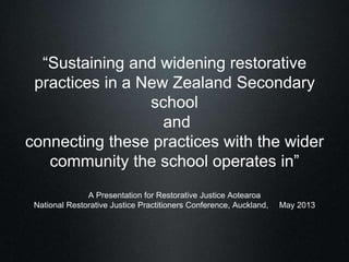 “Sustaining and widening restorative
practices in a New Zealand Secondary
school
and
connecting these practices with the wider
community the school operates in”
A Presentation for Restorative Justice Aotearoa
National Restorative Justice Practitioners Conference, Auckland, May 2013
 