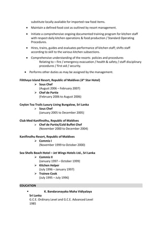 substitute locally available for imported raw food items.
• Maintain a defined food cost as outlined by resort management.
• Initiate a comprehensive ongoing documented training program for kitchen staff
with respect daily kitchen operations & food production / Standard Operating
Procedures.
• Hires, trains, guides and evaluates performance of kitchen staff; shifts staff
according to skill to the various kitchen subsections.
• Comprehensive understanding of the resorts policies and procedures
Relating to – fire / emergency evacuation / health & safety / staff disciplinary
procedures / first aid / security.
• Performs other duties as may be assigned by the management.
Filitheyo Island Resort, Republic of Maldives (4* Star Hotel)
 Sous Chef
(August 2006 – February 2007)
 Chef de Partie
(February 2006 to August 2006)
Ceylon Tea Trails Luxury Living Bungalow, Sri Lanka
 Sous Chef
(January 2005 to December 2005)
Club Med Kanifinolhu, Republic of Maldives
 Chef de Partie/Cold Buffet Chef
(November 2000 to December 2004)
Kanifinolhu Resort, Republic of Maldives
 Commis I
(November 1999 to October 2000)
Sea Shells Beach Hotel – Jet Wings Hotels Ltd., Sri Lanka
 Commis II
(January 1997 – October 1999)
 Kitchen Helper
(July 1996 – January 1997)
 Trainee Cook
(July 1995 – July 1996)
EDUCATION
 K. Bandaranayaka Maha Vidiyalaya
Sri Lanka
G.C.E. Ordinary Level and G.C.E. Advanced Level
1985
 