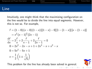 Background and Project Description Line Ellipse Rectangle Future Work
Line
Intuitively, one might think that the maximizing conﬁguration on
the line would be to divide the line into equal segments. However,
this is not so. For example,
f = (1 0) (x 0) (1 x) [(1 x) 0] [1 (1 x)] [x (1 x)]
= x2
(x 1)2
(2x 1)
df
dx
= 2
f
x
+ 2
f
x 1
+ 2
f
2x 1
= 0
0 = 2x2
2x x + 1 + 2x2
x + x2
x
0 = 5x2
5x + 1
x =
1
2
✓
1 ±
1
p
5
◆
This problem for the line has already been solved in general.
 