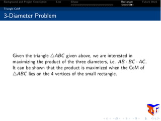 Background and Project Description Line Ellipse Rectangle Future Work
Triangle CoM
3-Diameter Problem
Given the triangle 4ABC given above, we are interested in
maximizing the product of the three diameters, i.e. AB · BC · AC.
It can be shown that the product is maximized when the CoM of
4ABC lies on the 4 vertices of the small rectangle.
 