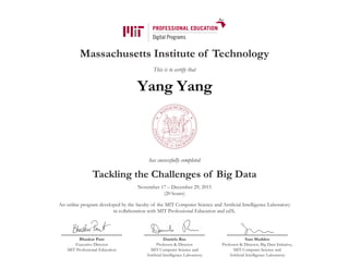 Massachusetts Institute of Technology
This is to certify that
has successfully completed
Tackling the Challenges of Big Data
November 17 – December 29, 2015
(20 hours)
An online program developed by the faculty of the MIT Computer Science and Artificial Intelligence Laboratory
in collaboration with MIT Professional Education and edX.
Bhaskar Pant
Executive Director
MIT Professional Education
Daniela Rus
Professor & Director
MIT Computer Science and
Artificial Intelligence Laboratory
Sam Madden
Professor & Director, Big Data Initiative,
MIT Computer Science and
Artificial Intelligence Laboratory
Yang Yang
 