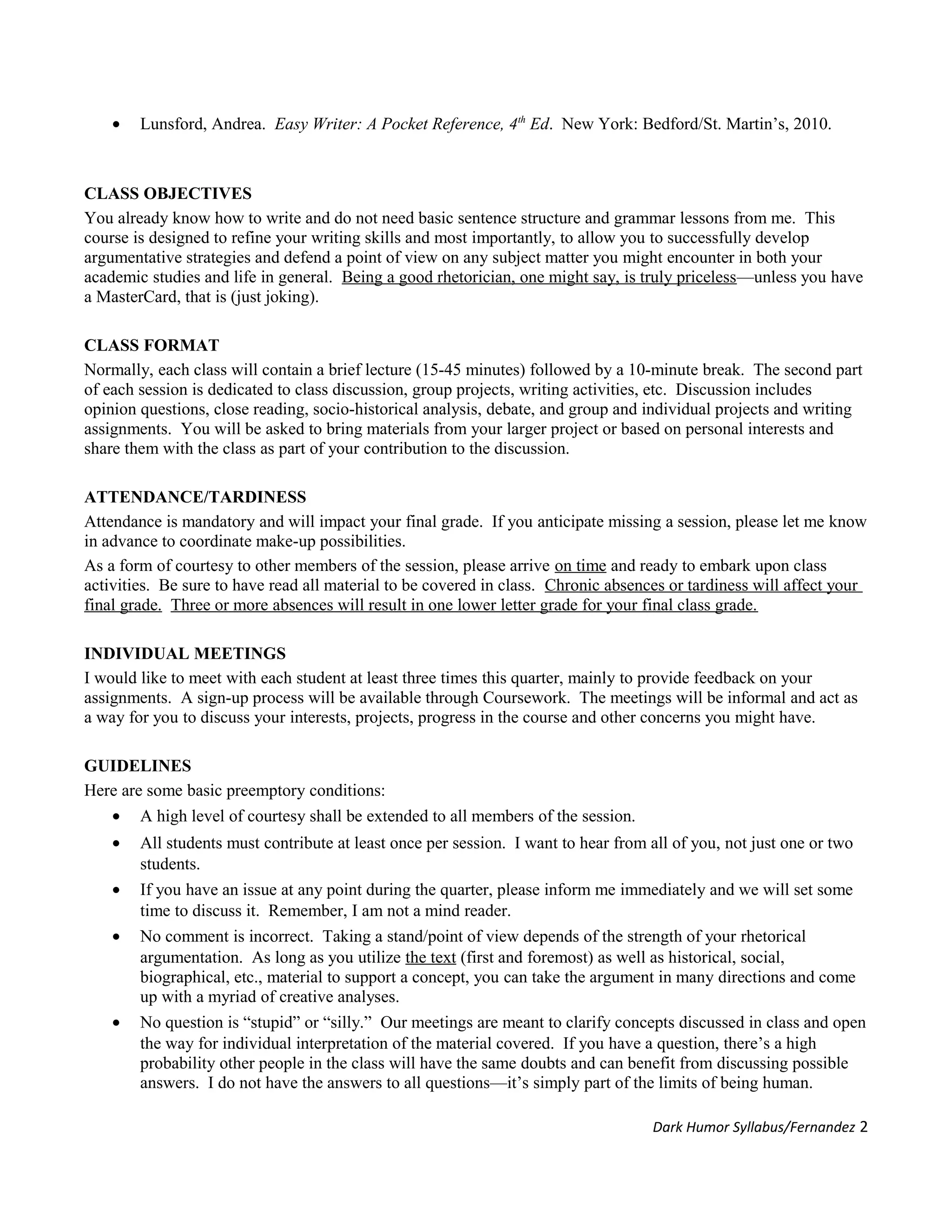 • Lunsford, Andrea. Easy Writer: A Pocket Reference, 4th
Ed. New York: Bedford/St. Martin’s, 2010.
CLASS OBJECTIVES
You already know how to write and do not need basic sentence structure and grammar lessons from me. This
course is designed to refine your writing skills and most importantly, to allow you to successfully develop
argumentative strategies and defend a point of view on any subject matter you might encounter in both your
academic studies and life in general. Being a good rhetorician, one might say, is truly priceless—unless you have
a MasterCard, that is (just joking).
CLASS FORMAT
Normally, each class will contain a brief lecture (15-45 minutes) followed by a 10-minute break. The second part
of each session is dedicated to class discussion, group projects, writing activities, etc. Discussion includes
opinion questions, close reading, socio-historical analysis, debate, and group and individual projects and writing
assignments. You will be asked to bring materials from your larger project or based on personal interests and
share them with the class as part of your contribution to the discussion.
ATTENDANCE/TARDINESS
Attendance is mandatory and will impact your final grade. If you anticipate missing a session, please let me know
in advance to coordinate make-up possibilities.
As a form of courtesy to other members of the session, please arrive on time and ready to embark upon class
activities. Be sure to have read all material to be covered in class. Chronic absences or tardiness will affect your
final grade. Three or more absences will result in one lower letter grade for your final class grade.
INDIVIDUAL MEETINGS
I would like to meet with each student at least three times this quarter, mainly to provide feedback on your
assignments. A sign-up process will be available through Coursework. The meetings will be informal and act as
a way for you to discuss your interests, projects, progress in the course and other concerns you might have.
GUIDELINES
Here are some basic preemptory conditions:
• A high level of courtesy shall be extended to all members of the session.
• All students must contribute at least once per session. I want to hear from all of you, not just one or two
students.
• If you have an issue at any point during the quarter, please inform me immediately and we will set some
time to discuss it. Remember, I am not a mind reader.
• No comment is incorrect. Taking a stand/point of view depends of the strength of your rhetorical
argumentation. As long as you utilize the text (first and foremost) as well as historical, social,
biographical, etc., material to support a concept, you can take the argument in many directions and come
up with a myriad of creative analyses.
• No question is “stupid” or “silly.” Our meetings are meant to clarify concepts discussed in class and open
the way for individual interpretation of the material covered. If you have a question, there’s a high
probability other people in the class will have the same doubts and can benefit from discussing possible
answers. I do not have the answers to all questions—it’s simply part of the limits of being human.
Dark Humor Syllabus/Fernandez 2
 