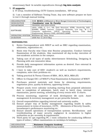 unnecessary fixed & variable expenditures through big data analysis.
7) IT supports:
i) IT setup, troubleshooting, CCTV Camera installation, ISP setup.
ii) I am a member of Software Testing Team. Any new software prepare we have
to test it through manual testing.
ORGANISATION I I I M B S ( Affiliated to West Bengal University of Technologies)
DESIGNATION Coordinator cum Sr. Faculty
DEPARTMENT TRAINING AND EDUCATION
SOFTWARE
JAVA, J2EE, C, C++, VB, Data Structure, HTML, Oracle10g, SAD ,
RDBMS, DBMS, Internet, Computer Networks, s/w eng., M I S,
Computer application, LINUX, Operating System. Unix Shell
Programming, Advance UNIX, ADVANCE DBMS
OPERATING SYSTEM Windows xp, vista, linux
DURATION 2008 Nov to 2010 May
RESPONSIBILITIES:
1) Entire Correspondence with WBUT as well as SMU regarding examination,
admission, registration etc.
2) Room wise Faculty wise Class wise Routine preparation. Conduct Internal
Examination of the students. Also maintained all day-to-day execution of
non-academic activities in the campus.
3) Taking care of all types of media Advertisement Scheduling, Designing &
Planning with new innovative ideas.
4) Provide daily management information system as desired. Face external &
internal Auditor
5) I have to take care of 600+ student’s as well as teacher’s requirements,
complains, solve their problems etc.
6) Taking practical & Theory Classes of BBA , BCA, MCA, MBA (IT)
7) Officer In Charge( OIC ) of WBUT's Final Examination & Examiner of WBUT
8) Purchases printed materials and forms by obtaining requirements,
negotiation price, quality & delivery, approving invoice.
9) Prepare yearly event calendar including starting from proposed admission
date to completion of admission, batch start to batch close, internal
examination, parent meeting, scheduling of every events with G charts.
10) Process monitoring; supervise of work development life cycle. Asset
management & inventory management as per prescribe formats.
11) Overall responsibilities regarding internal and university audits.
12) Ensure proper way of facility management regarding health & safety
measurement in terms of insurance, CCTV, Allotments of Security Guards ,
housekeeper's performance monitoring etc.
13) Ensure smooth operations of transportation systems. Rectifications and
troubleshooting of major security negligence & escalations to higher
authorities as per necessity & requirements.
14) Third party tie ups regarding PC / room utilization for conducting different
types of online / offline examinations on weekdays & holidays.
ORGANISATION Brainware Computer Academy
DESIGNATION ACADEMIC HEAD( Group Leader)
Page 3 of 5
 