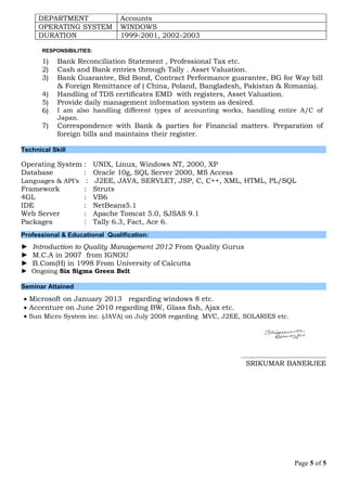 DEPARTMENT Accounts
OPERATING SYSTEM WINDOWS
DURATION 1999-2001, 2002-2003
RESPONSIBILITIES:
1) Bank Reconciliation Statement , Professional Tax etc.
2) Cash and Bank entries through Tally . Asset Valuation.
3) Bank Guarantee, Bid Bond, Contract Performance guarantee, BG for Way bill
& Foreign Remittance of ( China, Poland, Bangladesh, Pakistan & Romania).
4) Handling of TDS certificates EMD with registers, Asset Valuation.
5) Provide daily management information system as desired.
6) I am also handling different types of accounting works, handling entire A/C of
Japan.
7) Correspondence with Bank & parties for Financial matters. Preparation of
foreign bills and maintains their register.
Technical Skill
Operating System : UNIX, Linux, Windows NT, 2000, XP
Database : Oracle 10g, SQL Server 2000, MS Access
Languages & API’s : J2EE, JAVA, SERVLET, JSP, C, C++, XML, HTML, PL/SQL
Framework : Struts
4GL : VB6
IDE : NetBeans5.1
Web Server : Apache Tomcat 5.0, SJSAS 9.1
Packages : Tally 6.3, Fact, Ace 6.
Professional & Educational Qualification:
► Introduction to Quality Management 2012 From Quality Gurus
► M.C.A in 2007 from IGNOU
► B.Com(H) in 1998 From University of Calcutta
► Ongoing Six Sigma Green Belt
Seminar Attained
 Microsoft on January 2013 regarding windows 8 etc.
 Accenture on June 2010 regarding BW, Glass fish, Ajax etc.
 Sun Micro System inc. (JAVA) on July 2008 regarding MVC, J2EE, SOLARIES etc.
…….……………………………………
SRIKUMAR BANERJEE
Page 5 of 5
 