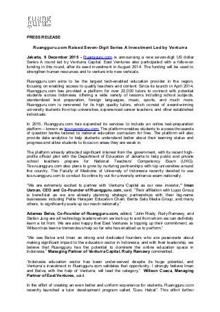 PRESS RELEASE
Ruangguru.com Raised Seven-Digit Series A Investment Led by Venturra
Jakarta, 9 December 2015 - Ruangguru.com is announcing a new seven-digit US dollar
Series A round led by Venturra Capital. East Ventures also participated with a follow-on
funding in this round, after its seed investment in August 2014. The funding will be used to
strengthen human resources and to venture into new verticals.
Ruangguru.com aims to be the largest tech-enabled education provider in the region,
focusing on enabling access to quality teachers and content. Since its launch in April 2014,
Ruangguru.com has provided a platform for over 22,000 tutors to connect with potential
students across Indonesia, offering a wide variety of lessons including school subjects,
standardized test preparation, foreign languages, music, sports, and much more.
Ruangguru.com is renowned for its high quality tutors, which consist of award-winning
university students from top universities, experienced career teachers, and other established
individuals.
In 2015, Ruangguru.com has expanded its services to include an online test-preparation
platform – known as tes.ruangguru.com. The platform enables students to access thousands
of question banks tailored to national education curriculum for free. The platform will also
provide data analytics to help students understand better about their learning status and
progress and allow students to focus on areas they are weak in.
The platform already attracted significant interest from the government, with its recent high-
profile official pilot with the Department of Education of Jakarta to help public and private
school teachers prepare for National Teachers’ Competency Exam (UKG).
Tes.ruangguru.com also plans to grow by nurturing partnerships with top universities around
the country. The Faculty of Medicine of University of Indonesia recently decided to use
tes.ruangguru.com to conduct its online try out for university entrance exam nationally.
“We are extremely excited to partner with Venturra Capital as our new investor,” Iman
Usman, CEO and Co-Founder of Ruangguru.com, said. ”Their affiliation with Lippo Group
is beneficial as we are already planning strategic partnerships with their big-name
businesses including Pelita Harapan Education Chain, Berita Satu Media Group, and many
others, to significantly scale up our reach nationally.”
Adamas Belva, Co-Founder of Ruangguru.com, added, “John Riady, Rudy Ramawy, and
Stefan Jung are all technology leaders whom we look up to and from whom we can definitely
learn a lot from. We are also happy that East Ventures is topping up their commitment, as
Willson has been a tremendous help so far who has enabled us to perform.”
“We see Belva and Iman as strong and dedicated founders who are passionate about
making significant impact to the education sector in Indonesia, and with their leadership, we
believe that Ruangguru has the potential to dominate the online education space in
Indonesia,” Managing Partner of Venturra Capital, Rudy Ramawy commented.
“Indonesia education sector has been under-served despite its huge potential, and
Venturra’s investment in Ruangguru.com validates that opportunity. I strongly believe Iman
and Belva, with the help of Venturra, will lead the category,” Willson Cuaca, Managing
Partner of East Ventures, said.
In the effort of creating an even better and uniform experience for students, Ruangguru.com
recently launched a tutor development program called “Guru Hebat”. This effort further
 