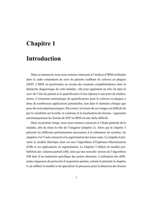Chapitre 1
Introduction
Dans ce manuscrit, nous nous sommes intéressés à l’analyse d’IRM cérébrales
dans le cadre notamment du suivi de patients souffrant de sclérose en plaques
(SEP). L’IRM est positionnée au niveau des examens complémentaires dans la
démarche diagnostique de cette maladie ; elle joue également un rôle clé dans le
suivi de l’état du patient et la quantiﬁcation d’une réponse à une prise de médica-
ments. L’extraction automatique de quantiﬁcateurs pour la sclérose en plaques a
donc de nombreuses applications potentielles, tant dans le domaine clinique que
pour des tests pharmaceutiques. Par contre, la lecture de ces images est difﬁcile de
par la variabilité sur la taille, le contraste et la localisation des lésions : segmenter
automatiquement les lésions de SEP en IRM est une tâche difﬁcile.
Dans un premier temps, nous nous sommes consacrés à l’étude générale de la
maladie, aﬁn de situer le rôle de l’imagerie (chapitre 2). Alors que le chapitre 3
présente les différents prétraitements nécessaires à la robustesse du système, les
chapitres 4 et 5 sont consacrés à la segmentation des tissus sains. Le chapitre 4 pré-
sente le modèle théorique dont est issu l’algorithme d’Espérance-Maximisation
(EM) et ses applications en segmentation. Le chapitre 5 déﬁnit un modèle pro-
babiliste des volumes partiels [40], ainsi qu’une nouvelle version de l’algorithme
EM doté d’un traitement spéciﬁque des points aberrants. L’utilisation des diffé-
rentes séquences du protocole d’acquisition permet, comme le présente le chapitre
6, de rafﬁner le modèle et de spécialiser le processus pour la détection des lésions
1
 