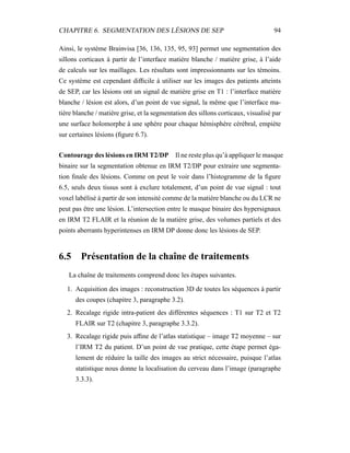 CHAPITRE 6. SEGMENTATION DES LÉSIONS DE SEP 94
Ainsi, le système Brainvisa [36, 136, 135, 95, 93] permet une segmentation des
sillons corticaux à partir de l’interface matière blanche / matière grise, à l’aide
de calculs sur les maillages. Les résultats sont impressionnants sur les témoins.
Ce système est cependant difﬁcile à utiliser sur les images des patients atteints
de SEP, car les lésions ont un signal de matière grise en T1 : l’interface matière
blanche / lésion est alors, d’un point de vue signal, la même que l’interface ma-
tière blanche / matière grise, et la segmentation des sillons corticaux, visualisé par
une surface holomorphe à une sphère pour chaque hémisphère cérébral, empiète
sur certaines lésions (ﬁgure 6.7).
Contourage des lésions en IRM T2/DP Il ne reste plus qu’à appliquer le masque
binaire sur la segmentation obtenue en IRM T2/DP pour extraire une segmenta-
tion ﬁnale des lésions. Comme on peut le voir dans l’histogramme de la ﬁgure
6.5, seuls deux tissus sont à exclure totalement, d’un point de vue signal : tout
voxel labélisé à partir de son intensité comme de la matière blanche ou du LCR ne
peut pas être une lésion. L’intersection entre le masque binaire des hypersignaux
en IRM T2 FLAIR et la réunion de la matière grise, des volumes partiels et des
points aberrants hyperintenses en IRM DP donne donc les lésions de SEP.
6.5 Présentation de la chaîne de traitements
La chaîne de traitements comprend donc les étapes suivantes.
1. Acquisition des images : reconstruction 3D de toutes les séquences à partir
des coupes (chapitre 3, paragraphe 3.2).
2. Recalage rigide intra-patient des différentes séquences : T1 sur T2 et T2
FLAIR sur T2 (chapitre 3, paragraphe 3.3.2).
3. Recalage rigide puis afﬁne de l’atlas statistique – image T2 moyenne – sur
l’IRM T2 du patient. D’un point de vue pratique, cette étape permet éga-
lement de réduire la taille des images au strict nécessaire, puisque l’atlas
statistique nous donne la localisation du cerveau dans l’image (paragraphe
3.3.3).
 