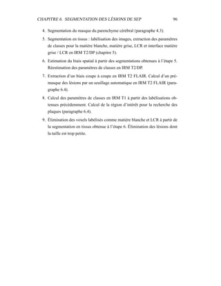 CHAPITRE 6. SEGMENTATION DES LÉSIONS DE SEP 96
4. Segmentation du masque du parenchyme cérébral (paragraphe 4.3).
5. Segmentation en tissus : labélisation des images, extraction des paramètres
de classes pour la matière blanche, matière grise, LCR et interface matière
grise / LCR en IRM T2/DP (chapitre 5).
6. Estimation du biais spatial à partir des segmentations obtenues à l’étape 5.
Réestimation des paramètres de classes en IRM T2/DP.
7. Extraction d’un biais coupe à coupe en IRM T2 FLAIR. Calcul d’un pré-
masque des lésions par un seuillage automatique en IRM T2 FLAIR (para-
graphe 6.4).
8. Calcul des paramètres de classes en IRM T1 à partir des labélisations ob-
tenues précédemment. Calcul de la région d’intérêt pour la recherche des
plaques (paragraphe 6.4).
9. Élimination des voxels labélisés comme matière blanche et LCR à partir de
la segmentation en tissus obtenue à l’étape 6. Élimination des lésions dont
la taille est trop petite.
 