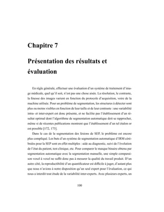 Chapitre 7
Présentation des résultats et
évaluation
En règle générale, effectuer une évaluation d’un système de traitement d’ima-
ge médicale, quel qu’il soit, n’est pas une chose aisée. La résolution, le contraste,
la ﬁnesse des images varient en fonction du protocole d’acquisition, voire de la
machine utilisée. Pour un problème de segmentation, les structures à détecter sont
plus ou moins visibles en fonction de leur taille et de leur contraste : une variabilité
intra- et inter-expert est donc présente, et ne facilite pas l’établissement d’un ré-
sultat optimal dont l’algorithme de segmentation automatique doit se rapprocher,
même si de récentes publications montrent que l’établissement d’un tel étalon or
est possible [172, 173].
Dans le cas de la segmentation des lésions de SEP, le problème est encore
plus compliqué. Les buts d’un système de segmentation automatique d’IRM céré-
brales pour la SEP sont en effet multiples : aide au diagnostic, suivi de l’évolution
de l’état du patient, test clinique, etc. Pour comparer le masque binaire obtenu par
segmentation automatique avec la segmentation manuelle, une simple comparai-
son voxel à voxel ne sufﬁt donc pas à mesurer la qualité du travail produit. D’un
autre côté, la reproductibilité d’un quantiﬁcateur est difﬁcile à juger, d’autant plus
que nous n’avions à notre disposition qu’un seul expert pour l’évaluation, ce qui
nous a interdit tout étude de la variabilité inter-experts. Avec plusieurs experts, un
100
 