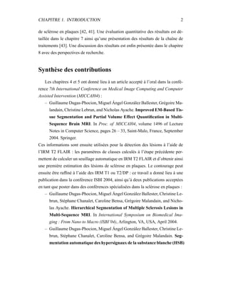CHAPITRE 1. INTRODUCTION 2
de sclérose en plaques [42, 41]. Une évaluation quantitative des résultats est dé-
taillée dans le chapitre 7 ainsi qu’une présentation des résultats de la chaîne de
traitements [43]. Une discussion des résultats est enﬁn présentée dans le chapitre
8 avec des perspectives de recherche.
Synthèse des contributions
Les chapitres 4 et 5 ont donné lieu à un article accepté à l’oral dans la confé-
rence 7th International Conference on Medical Image Computing and Computer
Assisted Intervention (MICCAI04) :
– Guillaume Dugas-Phocion, Miguel Ángel González Ballester, Grégoire Ma-
landain, Christine Lebrun, and Nicholas Ayache. Improved EM-Based Tis-
sue Segmentation and Partial Volume Effect Quantiﬁcation in Multi-
Sequence Brain MRI. In Proc. of MICCAI04, volume 1496 of Lecture
Notes in Computer Science, pages 26 – 33, Saint-Malo, France, September
2004. Springer.
Ces informations sont ensuite utilisées pour la détection des lésions à l’aide de
l’IRM T2 FLAIR : les paramètres de classes calculés à l’étape précédente per-
mettent de calculer un seuillage automatique en IRM T2 FLAIR et d’obtenir ainsi
une première estimation des lésions de sclérose en plaques. Le contourage peut
ensuite être rafﬁné à l’aide des IRM T1 ou T2/DP : ce travail a donné lieu à une
publication dans la conférence ISBI 2004, ainsi qu’à deux publications acceptées
en tant que poster dans des conférences spécialisées dans la sclérose en plaques :
– Guillaume Dugas-Phocion, Miguel Ángel González Ballester, Christine Le-
brun, Stéphane Chanalet, Caroline Bensa, Grégoire Malandain, and Nicho-
las Ayache. Hierarchical Segmentation of Multiple Sclerosis Lesions in
Multi-Sequence MRI. In International Symposium on Biomedical Ima-
ging : From Nano to Macro (ISBI’04), Arlington, VA, USA, April 2004.
– Guillaume Dugas-Phocion, Miguel Ángel González Ballester, Christine Le-
brun, Stéphane Chanalet, Caroline Bensa, and Grégoire Malandain. Seg-
mentation automatique des hypersignaux de la substance blanche (HSB)
 