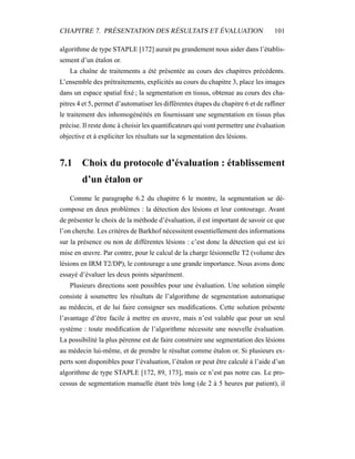 CHAPITRE 7. PRÉSENTATION DES RÉSULTATS ET ÉVALUATION 101
algorithme de type STAPLE [172] aurait pu grandement nous aider dans l’établis-
sement d’un étalon or.
La chaîne de traitements a été présentée au cours des chapitres précédents.
L’ensemble des prétraitements, explicités au cours du chapitre 3, place les images
dans un espace spatial ﬁxé ; la segmentation en tissus, obtenue au cours des cha-
pitres 4 et 5, permet d’automatiser les différentes étapes du chapitre 6 et de rafﬁner
le traitement des inhomogénéités en fournissant une segmentation en tissus plus
précise. Il reste donc à choisir les quantiﬁcateurs qui vont permettre une évaluation
objective et à expliciter les résultats sur la segmentation des lésions.
7.1 Choix du protocole d’évaluation : établissement
d’un étalon or
Comme le paragraphe 6.2 du chapitre 6 le montre, la segmentation se dé-
compose en deux problèmes : la détection des lésions et leur contourage. Avant
de présenter le choix de la méthode d’évaluation, il est important de savoir ce que
l’on cherche. Les critères de Barkhof nécessitent essentiellement des informations
sur la présence ou non de différentes lésions : c’est donc la détection qui est ici
mise en œuvre. Par contre, pour le calcul de la charge lésionnelle T2 (volume des
lésions en IRM T2/DP), le contourage a une grande importance. Nous avons donc
essayé d’évaluer les deux points séparément.
Plusieurs directions sont possibles pour une évaluation. Une solution simple
consiste à soumettre les résultats de l’algorithme de segmentation automatique
au médecin, et de lui faire consigner ses modiﬁcations. Cette solution présente
l’avantage d’être facile à mettre en œuvre, mais n’est valable que pour un seul
système : toute modiﬁcation de l’algorithme nécessite une nouvelle évaluation.
La possibilité la plus pérenne est de faire construire une segmentation des lésions
au médecin lui-même, et de prendre le résultat comme étalon or. Si plusieurs ex-
perts sont disponibles pour l’évaluation, l’étalon or peut être calculé à l’aide d’un
algorithme de type STAPLE [172, 89, 173], mais ce n’est pas notre cas. Le pro-
cessus de segmentation manuelle étant très long (de 2 à 5 heures par patient), il
 