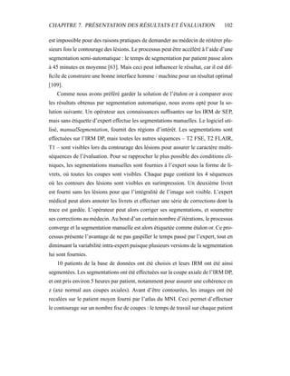 CHAPITRE 7. PRÉSENTATION DES RÉSULTATS ET ÉVALUATION 102
est impossible pour des raisons pratiques de demander au médecin de réitérer plu-
sieurs fois le contourage des lésions. Le processus peut être accéléré à l’aide d’une
segmentation semi-automatique : le temps de segmentation par patient passe alors
à 45 minutes en moyenne [63]. Mais ceci peut inﬂuencer le résultat, car il est dif-
ﬁcile de construire une bonne interface homme / machine pour un résultat optimal
[109].
Comme nous avons préféré garder la solution de l’étalon or à comparer avec
les résultats obtenus par segmentation automatique, nous avons opté pour la so-
lution suivante. Un opérateur aux connaissances sufﬁsantes sur les IRM de SEP,
mais sans étiquette d’expert effectue les segmentations manuelles. Le logiciel uti-
lisé, manualSegmentation, fournit des régions d’intérêt. Les segmentations sont
effectuées sur l’IRM DP, mais toutes les autres séquences – T2 FSE, T2 FLAIR,
T1 – sont visibles lors du contourage des lésions pour assurer le caractère multi-
séquences de l’évaluation. Pour se rapprocher le plus possible des conditions cli-
niques, les segmentations manuelles sont fournies à l’expert sous la forme de li-
vrets, où toutes les coupes sont visibles. Chaque page contient les 4 séquences
où les contours des lésions sont visibles en surimpression. Un deuxième livret
est fourni sans les lésions pour que l’intégralité de l’image soit visible. L’expert
médical peut alors annoter les livrets et effectuer une série de corrections dont la
trace est gardée. L’opérateur peut alors corriger ses segmentations, et soumettre
ses corrections au médecin. Au bout d’un certain nombre d’itérations, le processus
converge et la segmentation manuelle est alors étiquetée comme étalon or. Ce pro-
cessus présente l’avantage de ne pas gaspiller le temps passé par l’expert, tout en
diminuant la variabilité intra-expert puisque plusieurs versions de la segmentation
lui sont fournies.
10 patients de la base de données ont été choisis et leurs IRM ont été ainsi
segmentées. Les segmentations ont été effectuées sur la coupe axiale de l’IRM DP,
et ont pris environ 5 heures par patient, notamment pour assurer une cohérence en
z (axe normal aux coupes axiales). Avant d’être contourées, les images ont été
recalées sur le patient moyen fourni par l’atlas du MNI. Ceci permet d’effectuer
le contourage sur un nombre ﬁxe de coupes : le temps de travail sur chaque patient
 