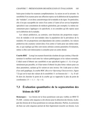 CHAPITRE 7. PRÉSENTATION DES RÉSULTATS ET ÉVALUATION 105
lisées pour évaluer les examens complémentaires. La raison en est la suivante : la
sensibilité d’un examen pour une affection repose sur la déﬁnition de la population
des “malades”, et est donc caractéristique de la maladie et du signe. En particulier,
elle n’est pas susceptible de varier d’un centre à l’autre (d’un service hospitalier
spécialisé à une consultation de médecin généraliste, par exemple). Le même rai-
sonnement peut s’appliquer à la spéciﬁcité, si on considère qu’elle repose aussi
sur la déﬁnition de la maladie.
Les valeurs prédictives, au contraire, sont fonctions des proportions respec-
tives de malades et de non-malades dans la population (de la prévalence de la
maladie). Or ces proportions sont dépendantes des centres considérés ; les valeurs
prédictives des examens varient donc d’un centre à l’autre pour une même mala-
die, ce qui explique qu’elles sont moins utilisées comme paramètre d’évaluation,
même si elles sont intéressantes à connaître pour un centre donné.
Courbe ROC Lorsqu’un examen fournit des résultats de type continu, il faut dé-
terminer le meilleur seuil entre les valeurs pathologiques et les valeurs normales.
L’idéal serait d’obtenir une sensibilité et une spéciﬁcité égales à 1. Ce n’est gé-
néralement pas possible, et il faut tenter d’obtenir les plus fortes valeurs pour ces
deux paramètres, sachant qu’ils varient en sens inverse. On s’aide pour ce choix
d’un outil graphique, la courbe ROC (Receiver Operating Characteristics, ﬁgure
7.2) qui est le tracé des valeurs de la sensibilité Se en fonction de 1 − Sp. Il suf-
ﬁt alors de chercher le point de la courbe qui se rapproche le plus du point de
coordonnées (Se = 1, 1 − Sp = 0).
7.3 Évaluation quantitative de la segmentation des
lésions de SEP
Remarques : Les lésions de la fosse postérieure sont peu visibles en IRM T2
FLAIR : comme cette séquence a été choisie pour la détection des lésions, la plu-
part des lésions de la fosse postérieure ne sont pas détectées. Parfois, la correction
du biais sur cette séquence permet de faire légèrement ressortir ces lésions. Lors
 