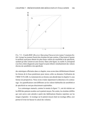 CHAPITRE 7. PRÉSENTATION DES RÉSULTATS ET ÉVALUATION 106
1
1
A
B
C
FIG. 7.2 – Courbe ROC (Receiver Operating Characteristics) pour 3 examens ﬁc-
tifs. Lorsqu’un examen fournit des résultats de type continu, il faut tenter d’ajuster
le meilleur seuil pour obtenir les plus fortes valeurs de sensibilité et de spéciﬁcité,
sachant qu’elles varient en sens inverse. Dans cette ﬁgure, la courbe A correspond
à un bon critère diagnostic pour lequel on peut obtenir simultanément des valeurs
élevées de sensibilité et de spéciﬁcité.
des statistiques effectuées dans ce chapitre, nous avons donc délibérément éliminé
les lésions de la fosse postérieure pour mieux coller au domaine d’utilisation de
l’IRM T2 FLAIR. Le traitement de ces lésions sera abordé dans le chapitre 8, sous
formes de perspectives. Nous avons évalué séparément la détection et le contou-
rage : les quantiﬁcateurs sont différents car les valeurs habituelles de sensibilité et
de spéciﬁcité ne sont pas directement exploitables.
Les contourages manuels, comme le montre la ﬁgure 7.1, ont été réalisés sur
les IRM des patients recalées sur le patient moyen. Par contre, les résultats chiffrés
qui vont suivre sont calculés à partir des labélisations binaires reportées sur les
images originales : le recalage sur le patient moyen étant un recalage afﬁne, ceci
permet d’éviter de fausser le calcul des volumes.
 