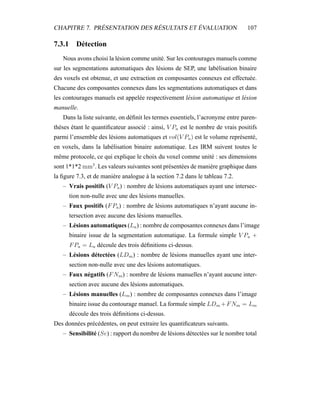 CHAPITRE 7. PRÉSENTATION DES RÉSULTATS ET ÉVALUATION 107
7.3.1 Détection
Nous avons choisi la lésion comme unité. Sur les contourages manuels comme
sur les segmentations automatiques des lésions de SEP, une labélisation binaire
des voxels est obtenue, et une extraction en composantes connexes est effectuée.
Chacune des composantes connexes dans les segmentations automatiques et dans
les contourages manuels est appelée respectivement lésion automatique et lésion
manuelle.
Dans la liste suivante, on déﬁnit les termes essentiels, l’acronyme entre paren-
thèses étant le quantiﬁcateur associé : ainsi, V Pa est le nombre de vrais positifs
parmi l’ensemble des lésions automatiques et vol(V Pa) est le volume représenté,
en voxels, dans la labélisation binaire automatique. Les IRM suivent toutes le
même protocole, ce qui explique le choix du voxel comme unité : ses dimensions
sont 1*1*2 mm3
. Les valeurs suivantes sont présentées de manière graphique dans
la ﬁgure 7.3, et de manière analogue à la section 7.2 dans le tableau 7.2.
– Vrais positifs (V Pa) : nombre de lésions automatiques ayant une intersec-
tion non-nulle avec une des lésions manuelles.
– Faux positifs (FPa) : nombre de lésions automatiques n’ayant aucune in-
tersection avec aucune des lésions manuelles.
– Lésions automatiques (La) : nombre de composantes connexes dans l’image
binaire issue de la segmentation automatique. La formule simple V Pa +
FPa = La découle des trois déﬁnitions ci-dessus.
– Lésions détectées (LDm) : nombre de lésions manuelles ayant une inter-
section non-nulle avec une des lésions automatiques.
– Faux négatifs (FNm) : nombre de lésions manuelles n’ayant aucune inter-
section avec aucune des lésions automatiques.
– Lésions manuelles (Lm) : nombre de composantes connexes dans l’image
binaire issue du contourage manuel. La formule simple LDm +FNm = Lm
découle des trois déﬁnitions ci-dessus.
Des données précédentes, on peut extraire les quantiﬁcateurs suivants.
– Sensibilité (Se) : rapport du nombre de lésions détectées sur le nombre total
 