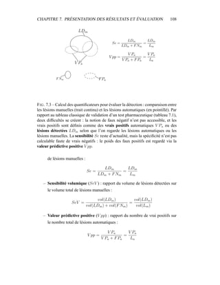 CHAPITRE 7. PRÉSENTATION DES RÉSULTATS ET ÉVALUATION 108
FIG. 7.3 – Calcul des quantiﬁcateurs pour évaluer la détection : comparaison entre
les lésions manuelles (trait continu) et les lésions automatiques (en pointillé). Par
rapport au tableau classique de validation d’un test pharmaceutique (tableau 7.1),
deux difﬁcultés se créent : la notion de faux négatif n’est pas accessible, et les
vrais positifs sont déﬁnis comme des vrais positifs automatiques V Pa ou des
lésions détectées LDm selon que l’on regarde les lésions automatiques ou les
lésions manuelles. La sensibilité Se reste d’actualité, mais la spéciﬁcité n’est pas
calculable faute de vrais négatifs : le poids des faux positifs est regardé via la
valeur prédictive positive V pp.
de lésions manuelles :
Se =
LDm
LDm + FNm
=
LDm
Lm
– Sensibilité volumique (SeV ) : rapport du volume de lésions détectées sur
le volume total de lésions manuelles :
SeV =
vol(LDm)
vol(LDm) + vol(FNm)
=
vol(LDm)
vol(Lm)
– Valeur prédictive positive (V pp) : rapport du nombre de vrai positifs sur
le nombre total de lésions automatiques :
V pp =
V Pa
V Pa + FPa
=
V Pa
La
 