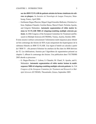 CHAPITRE 1. INTRODUCTION 3
sur des IRM T2 FLAIR de patients atteints de forme rémittente de sclé-
rose en plaques. In Journées de Neurologie de Langue Française, Stras-
bourg, France, April 2004.
– Guillaume Dugas-Phocion, Miguel Ángel González Ballester, Christine Le-
brun, Stéphane Chanalet, Caroline Bensa, Marcel Chatel, Nicholas Ayache,
and Grégoire Malandain. Automatic segmentation of white matter le-
sions in T2 FLAIR MRI of relapsing-remitting multiple sclerosis pa-
tients. In 20th Congress of the European Committee for Treatment and Re-
search in Multiple Sclerosis (ECTRIMS), Vienna, Austria, October 2004.
Il reste ensuite à utiliser correctement l’information multi-séquences pour obtenir
un bon contourage des lésions de SEP, et pas uniquement des hypersignaux de la
substance blanche en IRM T2 FLAIR. Une région d’intérêt est calculée à partir
de l’IRM T1 : elle permet d’éliminer les artefacts de ﬂux dans les IRM dérivées
du T2. Les labélisations, fournies par l’algorithme de segmentation présenté au
chapitre 5, afﬁnent le contourage des lésions. Une publication dans l’ECTRIMS
2005 aborde ce processus :
– G. Dugas-Phocion, C. Lebrun, S. Chanalet, M. Chatel, N. Ayache, and G.
Malandain. Automatic segmentation of white matter lesions in multi-
sequence MRI of relapsing-remitting multiple sclerosis patients. In 21th
Congress of the European Committee for Treatment and Research in Mul-
tiple Sclerosis (ECTRIMS), Thessaloniki, Greece, September 2005.
 
