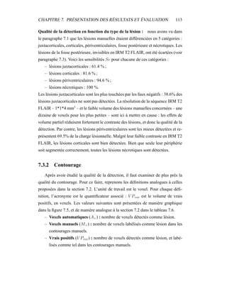CHAPITRE 7. PRÉSENTATION DES RÉSULTATS ET ÉVALUATION 113
Qualité de la détection en fonction du type de la lésion : nous avons vu dans
le paragraphe 7.1 que les lésions manuelles étaient différenciées en 5 catégories :
juxtacorticales, corticales, périventriculaires, fosse postérieure et nécrotiques. Les
lésions de la fosse postérieure, invisibles en IRM T2 FLAIR, ont été écartées (voir
paragraphe 7.3). Voici les sensibilités Se pour chacune de ces catégories :
– lésions juxtacorticales : 61.4 % ;
– lésions corticales : 81.6 % ;
– lésions périventriculaires : 94.6 % ;
– lésions nécrotiques : 100 %.
Les lésions juxtacorticales sont les plus touchées par les faux négatifs : 38.6% des
lésions juxtacorticales ne sont pas détectées. La résolution de la séquence IRM T2
FLAIR – 1*1*4 mm3
– et le faible volume des lésions manuelles concernées – une
dizaine de voxels pour les plus petites – sont ici à mettre en cause : les effets de
volume partiel réduisent fortement le contraste des lésions, et donc la qualité de la
détection. Par contre, les lésions périventriculaires sont les mieux détectées et re-
présentent 69.5% de la charge lésionnelle. Malgré leur faible contraste en IRM T2
FLAIR, les lésions corticales sont bien détectées. Bien que seule leur périphérie
soit segmentée correctement, toutes les lésions nécrotiques sont détectées.
7.3.2 Contourage
Après avoir étudié la qualité de la détection, il faut examiner de plus près la
qualité du contourage. Pour ce faire, reprenons les déﬁnitions analogues à celles
proposées dans la section 7.2. L’unité de travail est le voxel. Pour chaque déﬁ-
nition, l’acronyme est le quantiﬁcateur associé : V Pvox est le volume de vrais
positifs, en voxels. Les valeurs suivantes sont présentées de manière graphique
dans la ﬁgure 7.5, et de manière analogue à la section 7.2 dans le tableau 7.6.
– Voxels automatiques (A+) : nombre de voxels détectés comme lésion.
– Voxels manuels (M+) : nombre de voxels labélisés comme lésion dans les
contourages manuels.
– Vrais positifs (V Pvox) : nombre de voxels détectés comme lésion, et labé-
lisés comme tel dans les contourages manuels.
 