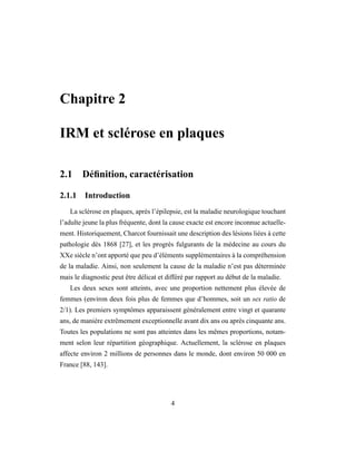 Chapitre 2
IRM et sclérose en plaques
2.1 Déﬁnition, caractérisation
2.1.1 Introduction
La sclérose en plaques, après l’épilepsie, est la maladie neurologique touchant
l’adulte jeune la plus fréquente, dont la cause exacte est encore inconnue actuelle-
ment. Historiquement, Charcot fournissait une description des lésions liées à cette
pathologie dès 1868 [27], et les progrès fulgurants de la médecine au cours du
XXe siècle n’ont apporté que peu d’éléments supplémentaires à la compréhension
de la maladie. Ainsi, non seulement la cause de la maladie n’est pas déterminée
mais le diagnostic peut être délicat et différé par rapport au début de la maladie.
Les deux sexes sont atteints, avec une proportion nettement plus élevée de
femmes (environ deux fois plus de femmes que d’hommes, soit un sex ratio de
2/1). Les premiers symptômes apparaissent généralement entre vingt et quarante
ans, de manière extrêmement exceptionnelle avant dix ans ou après cinquante ans.
Toutes les populations ne sont pas atteintes dans les mêmes proportions, notam-
ment selon leur répartition géographique. Actuellement, la sclérose en plaques
affecte environ 2 millions de personnes dans le monde, dont environ 50 000 en
France [88, 143].
4
 