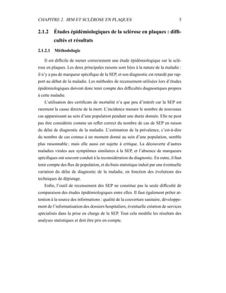 CHAPITRE 2. IRM ET SCLÉROSE EN PLAQUES 5
2.1.2 Études épidémiologiques de la sclérose en plaques : difﬁ-
cultés et résultats
2.1.2.1 Méthodologie
Il est difﬁcile de mener correctement une étude épidémiologique sur la sclé-
rose en plaques. Les deux principales raisons sont liées à la nature de la maladie :
il n’y a pas de marqueur spéciﬁque de la SEP, et son diagnostic est retardé par rap-
port au début de la maladie. Les méthodes de recensement utilisées lors d’études
épidémiologiques doivent donc tenir compte des difﬁcultés diagnostiques propres
à cette maladie.
L’utilisation des certiﬁcats de mortalité n’a que peu d’intérêt car la SEP est
rarement la cause directe de la mort. L’incidence mesure le nombre de nouveaux
cas apparaissant au sein d’une population pendant une durée donnée. Elle ne peut
pas être considérée comme un reﬂet correct du nombre de cas de SEP en raison
du délai de diagnostic de la maladie. L’estimation de la prévalence, c’est-à-dire
du nombre de cas connus à un moment donné au sein d’une population, semble
plus raisonnable ; mais elle aussi est sujette à critique. La découverte d’autres
maladies virales aux symptômes similaires à la SEP, et l’absence de marqueurs
spéciﬁques ont souvent conduit à la reconsidération du diagnostic. En outre, il faut
tenir compte des ﬂux de population, et du biais statistique induit par une éventuelle
variation du délai de diagnostic de la maladie, en fonction des évolutions des
techniques de dépistage.
Enﬁn, l’outil de recensement des SEP ne constitue pas la seule difﬁculté de
comparaison des études épidémiologiques entre elles. Il faut également prêter at-
tention à la source des informations : qualité de la couverture sanitaire, développe-
ment de l’informatisation des dossiers hospitaliers, éventuelle création de services
spécialisés dans la prise en charge de la SEP. Tout cela modiﬁe les résultats des
analyses statistiques et doit être pris en compte.
 