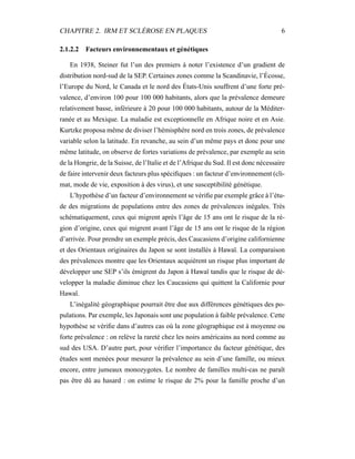 CHAPITRE 2. IRM ET SCLÉROSE EN PLAQUES 6
2.1.2.2 Facteurs environnementaux et génétiques
En 1938, Steiner fut l’un des premiers à noter l’existence d’un gradient de
distribution nord-sud de la SEP. Certaines zones comme la Scandinavie, l’Écosse,
l’Europe du Nord, le Canada et le nord des États-Unis souffrent d’une forte pré-
valence, d’environ 100 pour 100 000 habitants, alors que la prévalence demeure
relativement basse, inférieure à 20 pour 100 000 habitants, autour de la Méditer-
ranée et au Mexique. La maladie est exceptionnelle en Afrique noire et en Asie.
Kurtzke proposa même de diviser l’hémisphère nord en trois zones, de prévalence
variable selon la latitude. En revanche, au sein d’un même pays et donc pour une
même latitude, on observe de fortes variations de prévalence, par exemple au sein
de la Hongrie, de la Suisse, de l’Italie et de l’Afrique du Sud. Il est donc nécessaire
de faire intervenir deux facteurs plus spéciﬁques : un facteur d’environnement (cli-
mat, mode de vie, exposition à des virus), et une susceptibilité génétique.
L’hypothèse d’un facteur d’environnement se vériﬁe par exemple grâce à l’étu-
de des migrations de populations entre des zones de prévalences inégales. Très
schématiquement, ceux qui migrent après l’âge de 15 ans ont le risque de la ré-
gion d’origine, ceux qui migrent avant l’âge de 15 ans ont le risque de la région
d’arrivée. Pour prendre un exemple précis, des Caucasiens d’origine californienne
et des Orientaux originaires du Japon se sont installés à Hawaï. La comparaison
des prévalences montre que les Orientaux acquièrent un risque plus important de
développer une SEP s’ils émigrent du Japon à Hawaï tandis que le risque de dé-
velopper la maladie diminue chez les Caucasiens qui quittent la Californie pour
Hawaï.
L’inégalité géographique pourrait être due aux différences génétiques des po-
pulations. Par exemple, les Japonais sont une population à faible prévalence. Cette
hypothèse se vériﬁe dans d’autres cas où la zone géographique est à moyenne ou
forte prévalence : on relève la rareté chez les noirs américains au nord comme au
sud des USA. D’autre part, pour vériﬁer l’importance du facteur génétique, des
études sont menées pour mesurer la prévalence au sein d’une famille, ou mieux
encore, entre jumeaux monozygotes. Le nombre de familles multi-cas ne paraît
pas être dû au hasard : on estime le risque de 2% pour la famille proche d’un
 