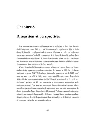Chapitre 8
Discussion et perspectives
Les résultats obtenus sont intéressants par la qualité de la détection : la sen-
sibilité moyenne est de 74.9 % et les lésions détectées représentent 95.6 % de la
charge lésionnelle. La plupart des lésions sont détectées, et celles qui ne le sont
pas ne représentent qu’un faible pourcentage de la charge lésionnelle globale, hors
lésions de la fosse postérieure. Par contre, le contourage laisse à désirer : la plupart
des lésions sont sous-segmentées, certains artefacts de ﬂux sont labélisés comme
lésions et sont donc une source de faux positifs.
Certes, la variabilité inter-expert n’a pas été prise en compte dans cette étude,
et elle est très importante pour la segmentation des lésions de SEP. Lors de l’éva-
luation du système INSECT, la charge lésionnelle moyenne µ est de 381.2 mm3
pour un écart type std de 169.1 mm3
entre les différents experts disponibles
[181, 180]. Le système automatique INSECT fournit un volume V ∈ [µ−std, µ+
std] pour 9 patients sur 10 : un écart entre la segmentation automatique et le
contourage manuel n’est donc pas surprenant. Il reste néanmoins beaucoup à faire
avant de pouvoir utiliser cette chaîne de traitements pour un calcul automatique de
charge lésionnelle. Nous allons d’abord discuter de l’inﬂuence des prétraitements,
puis aborder plus spéciﬁquement les différents types de lésion avant de conclure.
Nous proﬁterons de cette discussion pour faire apparaître, au ﬁl du texte, plusieurs
directions de recherche qui restent à explorer.
143
 