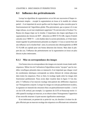 CHAPITRE 8. DISCUSSION ET PERSPECTIVES 144
8.1 Inﬂuence des prétraitements
Lorsqu’un algorithme de segmentation est en fait une succession d’étapes re-
lativement simples – excepté la segmentation en tissus et le modèle de volume
partiel – il est important de savoir quelles sont les étapes les plus cruciales pour le
fonctionnement de l’algorithme global. Plus précisément, que se passe-t-il si une
étape échoue, ou est tout simplement supprimée ? Il convient alors d’évaluer l’in-
ﬂuence de chaque étape sur le résultat. L’importance des étapes spéciﬁques à la
segmentation des lésions de SEP – détection en IRM T2 FLAIR, région d’intérêt
calculée avec l’IRM T1 – a été étudiée dans la section précédente, et il faut main-
tenant regarder les prétraitements présentés au chapitre 3. Ceux-ci auront bien sûr
une inﬂuence sur le résultat ﬁnal : ainsi, la correction des inhomogénéités en IRM
T2 FLAIR est capitale pour une bonne détection des lésions. Mais dans la plu-
part des cas, l’inﬂuence des prétraitements sur la segmentation en tissus est plus
directe et plus intéressante.
8.1.1 Mise en correspondance des images
Une bonne mise en correspondance des images est cruciale à toute étude multi-
séquences. Même lors de l’utilisation d’algorithmes moins “myopes” que les mo-
dèles voxelliques présentés dans ce manuscrit, il est important que chaque voxel
de coordonnées identiques corresponde au même élément de volume physique
dans toutes les séquences. Pour ce faire, le recalage rigide entre les images doit
fonctionner parfaitement. Nous avons déjà visualisé dans la ﬁgure 3.5 du cha-
pitre 3 l’inﬂuence d’un mauvais recalage intra-patient des différentes séquences
sur l’histogramme conjoint. Lorsque les images ne sont pas parfaitement recalées,
la signature en intensité des structures ﬁnes est particulièrement touchée : c’est le
cas du LCR cortical, par exemple. La signature du LCR est beaucoup moins vi-
sible quand le recalage est mauvais, et on observe dans l’histogramme l’apparition
d’une nouvelle structure n’ayant aucune signiﬁcation anatomique.
Il est intéressant, en partant de ce point de vue, de chercher à évaluer les dé-
gâts effectués par un mauvais recalage des séquences en effectuant une estimation
 