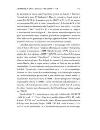 CHAPITRE 8. DISCUSSION ET PERSPECTIVES 145
des paramètres de classes avec l’algorithme présenté au chapitre 5. Reprenons
l’exemple de la ﬁgure 3.5 du chapitre 3. Dans cet exemple, au lieu de choisir le
couple IRM T2/DP, les 2 séquences sont les IRM T2 et T1. Le T2 est toujours
nécessaire pour différencier la classe “points aberrants” de la classe LCR, et l’al-
gorithme donne des résultats corrects. Deux expériences sont menées : en recalant
correctement l’IRM T2 sur l’IRM T1 et en ajoutant une rotation de 1 degré à
la transformation optimale (ﬁgure 8.1). Les résultats obtenus correspondent à ce
qu’on pouvait attendre après un examen qualitatif des histogrammes : même une
faible erreur sur les paramètres du recalage dégrade fortement l’estimation des
paramètres de classes, et les variances sont particulièrement touchées.
Cependant, deux manières de représenter ce bon recalage sont à notre dispo-
sition. Il faut en effet choisir l’image de référence pour construire l’histogramme
et visualiser la segmentation. L’IRM T2 (taille du voxel : 1*1*2 mm) a une ré-
solution deux fois inférieure à l’IRM T1 (1*1*0.8 mm). La ﬁgure 8.2 représente
les deux choix possibles : T2 recalé sur T1 et l’inverse. Plusieurs remarques sont
à faire sur cette expérience. Tout d’abord, les paramètres de classes de la matière
matière blanche, dont le rapport surface / volume est faible, ne sont que faible-
ment modiﬁés. On note simplement une légère diminution de la variance sur l’axe
de l’IRM T2 quand celle ci est rééchantillonnée sur le T1, ce qui correspond par-
faitement aux effets lissants d’un rééchantillonnage. Mais l’effet le plus marquant
est visible sur la matière grise et le LCR, très sensibles aux volumes partiels. Si
les paramètres de classes sur l’axe de l’IRM T1 restent pratiquement inchangés,
les paramètres sur l’axe de l’IRM T2 varient sensiblement, particulièrement la va-
riance du LCR. L’explication est simple : les volumes partiels du LCR au niveau
des sillons s’ajoutent aux volumes partiels du rééchantillonnage lors du recalage
sur l’IRM T1.
Dans le chapitre 5, la segmentation en tissus a été réalisée sur les IRM T2/DP
– taille de voxel : 1*1*2 mm3
. Il est donc possible d’ajouter l’IRM T1 – taille
de voxel : 1*1*0.8 mm3
– recalée sur les images T2 pour augmenter la robustesse
de l’algorithme. Par contre, intégrer l’IRM T2 FLAIR – taille de voxel : 1*1*4
mm3
– n’est pas recommandé, car le rééchantillonnage va créer des volumes par-
 