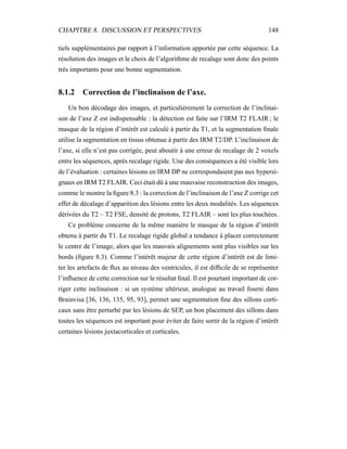 CHAPITRE 8. DISCUSSION ET PERSPECTIVES 148
tiels supplémentaires par rapport à l’information apportée par cette séquence. La
résolution des images et le choix de l’algorithme de recalage sont donc des points
très importants pour une bonne segmentation.
8.1.2 Correction de l’inclinaison de l’axe.
Un bon décodage des images, et particulièrement la correction de l’inclinai-
son de l’axe Z est indispensable : la détection est faite sur l’IRM T2 FLAIR ; le
masque de la région d’intérêt est calculé à partir du T1, et la segmentation ﬁnale
utilise la segmentation en tissus obtenue à partir des IRM T2/DP. L’inclinaison de
l’axe, si elle n’est pas corrigée, peut aboutir à une erreur de recalage de 2 voxels
entre les séquences, après recalage rigide. Une des conséquences a été visible lors
de l’évaluation : certaines lésions en IRM DP ne correspondaient pas aux hypersi-
gnaux en IRM T2 FLAIR. Ceci était dû à une mauvaise reconstruction des images,
comme le montre la ﬁgure 8.3 : la correction de l’inclinaison de l’axe Z corrige cet
effet de décalage d’apparition des lésions entre les deux modalités. Les séquences
dérivées du T2 – T2 FSE, densité de protons, T2 FLAIR – sont les plus touchées.
Ce problème concerne de la même manière le masque de la région d’intérêt
obtenu à partir du T1. Le recalage rigide global a tendance à placer correctement
le centre de l’image, alors que les mauvais alignements sont plus visibles sur les
bords (ﬁgure 8.3). Comme l’intérêt majeur de cette région d’intérêt est de limi-
ter les artefacts de ﬂux au niveau des ventricules, il est difﬁcile de se représenter
l’inﬂuence de cette correction sur le résultat ﬁnal. Il est pourtant important de cor-
riger cette inclinaison : si un système ultérieur, analogue au travail fourni dans
Brainvisa [36, 136, 135, 95, 93], permet une segmentation ﬁne des sillons corti-
caux sans être perturbé par les lésions de SEP, un bon placement des sillons dans
toutes les séquences est important pour éviter de faire sortir de la région d’intérêt
certaines lésions juxtacorticales et corticales.
 